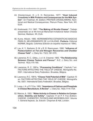 Optimización de rendimientos de quesería


  44. Klostermeyer, H. y E. H. Reimerdes. 1977. “Heat Induced
      Crosslinks in Milk Proteins and Consequences for the Milk Sys-
      tem”. En Friedman, M. (Editor): PROTEIN CROSSLINKING. Nutri-
      tional and Medical Consequences. Plenum Press, New York, NY,
      EUA.

  45. Kosikowski, F.V. 1967. “The Making of Ricotta Cheese”. Trabajo
      presentado en el 4th Annual Marschall Invitational Italian Cheese
      Seminar, Madison, WI, EUA.

  46. Kume, Hitoshi. 1985. HERRAMIENTAS ESTADISTICAS BASICAS
      PARA EL MEJORAMIENTO DE LA CALIDAD. Prefacio. Editorial
      NORMA, Bogotá, Colombia (Edición en español impresa en 1994).

  47. Lau, K. Y., Barbano, D. M. y R. R. Rasmussen. 1990. “Influence of
      Pasteurization on Fat and Nitrogen Recoveries and Cheddar
      Cheese Yield”. J. Dairy Sci. 73(3): 561-570.

  48. Lawrence, R. C., Gilles, J. e I. K. Creamer. 1983. “The Relationship
      Between Cheese Texture and Flavour”. N.Z. J. Dairy Sci. and
      Technol. 18(3):175-190.

  49. Lawrence, R. C. 1991a. “Processing Conditions”. Capítulo 7 en:
      FACTORS AFFECTING THE YIELD OF CHEESE. Monografía No.
      9301. International Dairy Federation. Bruselas, Bélgica.

  50. Lawrence, R.C. 1991b. “Cheese Yield Potential of Milk”. Capítulo 10
      en: FACTORS AFFECTING THE YIELD OF CHEESE. Monografía
      No. 9301. International Dairy Federation. Bruselas, Bélgica.

  51. Lucey, J. A. y P. F. Fox. 1993. “Importance of Calcium and Phosphate
      in Cheese Manufacture: A Review”. J. Dairy Sci. 76(6):1714-1724.

  52. Marcos, A. 1993. “Water Activity in Cheese in Relation to Compo-
      sition, Stability and Safety”. Capítulo 11 en P. F. Fox (Editor):
      CHEESE: CHEMISTRY, PHYSICS AND MICROBIOLOGY. Volume
      1. General Aspects. 2a. Edición. Chapman & Hall, London.


134
 