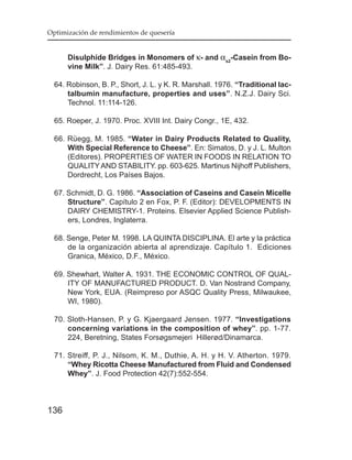 Optimización de rendimientos de quesería


      Disulphide Bridges in Monomers of κ- and αs2-Casein from Bo-
      vine Milk”. J. Dairy Res. 61:485-493.

  64. Robinson, B. P., Short, J. L. y K. R. Marshall. 1976. “Traditional lac-
      talbumin manufacture, properties and uses”. N.Z.J. Dairy Sci.
      Technol. 11:114-126.

  65. Roeper, J. 1970. Proc. XVIII Int. Dairy Congr., 1E, 432.

  66. Rüegg, M. 1985. “Water in Dairy Products Related to Quality,
      With Special Reference to Cheese”. En: Simatos, D. y J. L. Multon
      (Editores). PROPERTIES OF WATER IN FOODS IN RELATION TO
      QUALITY AND STABILITY. pp. 603-625. Martinus Nijhoff Publishers,
      Dordrecht, Los Países Bajos.

  67. Schmidt, D. G. 1986. “Association of Caseins and Casein Micelle
      Structure”. Capítulo 2 en Fox, P. F. (Editor): DEVELOPMENTS IN
      DAIRY CHEMISTRY-1. Proteins. Elsevier Applied Science Publish-
      ers, Londres, Inglaterra.

  68. Senge, Peter M. 1998. LA QUINTA DISCIPLINA. El arte y la práctica
      de la organización abierta al aprendizaje. Capítulo 1. Ediciones
      Granica, México, D.F., México.

  69. Shewhart, Walter A. 1931. THE ECONOMIC CONTROL OF QUAL-
      ITY OF MANUFACTURED PRODUCT. D. Van Nostrand Company,
      New York, EUA. (Reimpreso por ASQC Quality Press, Milwaukee,
      WI, 1980).

  70. Sloth-Hansen, P. y G. Kjaergaard Jensen. 1977. “Investigations
      concerning variations in the composition of whey”. pp. 1-77.
      224, Beretning, States Forsøgsmejeri Hillerød/Dinamarca.

  71. Streiff, P. J., Nilsom, K. M., Duthie, A. H. y H. V. Atherton. 1979.
      “Whey Ricotta Cheese Manufactured from Fluid and Condensed
      Whey”. J. Food Protection 42(7):552-554.



136
 