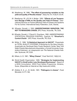 Optimización de rendimientos de quesería


  80. Weatherup, W. 1986. “The effect of processing variables on the
      yield and quality of Ricotta cheese”. Dairy Ind. Int. 51(9):41,43,45.

  81. Weatherup, W. y W. M. A. Mullan. 1993. “Effects of Low Tempera-
      ture Storage of Milk on the Quality and Yield of Cheese”. Inter-
      national Seminar on Factors Affecting Yield of Cheese and Systems
      For Its Control. International Dairy Federation, Cork, Irlanda.

  82. Wheeler, Donald, J. 1993. UNDERSTANDING VARIATION. THE
      KEY TO MANAGING CHAOS. SPC Press, Knoxville, TN, EUA.

  83. Wheeler, Donald J. Y David S. Chambers. 1992. UNDERSTANDING
      STATISTICAL PROCESS CONTROL. Capítulo 13. “Shewhart’s
      Control Charts”. SPC Press. Knoxville, TN, EUA.

  84. White, C. 1988. “A Statistical Approach to HACCP”. Presentado
      en TOTAL QUALITY SYSTEMS. A Workshop for the Dairy Industry.
      Auspiciado por Northeast Dairy Foods Research Center, New York
      State Cheese Manufacturers Association y Cornell University Coop-
      erative Extension, en cooperación con The National Cheese Insti-
      tute. Syracuse, NY, EUA.

  85. Wilson, A. D. 1981. “Whey Cheese”. Food Tech.N.Z. 16(8):3-5.

  86. World Health Organization. 1999. “Strategies for Implementing
      HACCP in Small and/or Less Developed Businesses”. Report of
      a WHO Consultation. WHO Food Safety Programme, Ginebra,
      Suiza. (Disponible en Internet en http://www.who.int/fsf).

  87. Zottola, E. A. y L. B. Smith. 1991. “Pathogens in cheese”. Food
      Microbiol. 8:171-182.




138
 
