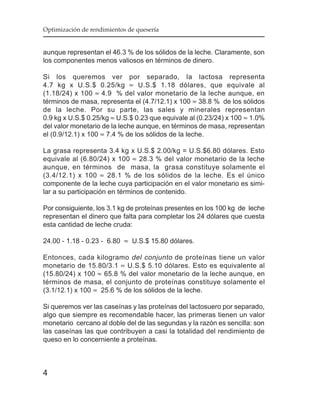Optimización de rendimientos de quesería


aunque representan el 46.3 % de los sólidos de la leche. Claramente, son
los componentes menos valiosos en términos de dinero.

Si los queremos ver por separado, la lactosa representa
4.7 kg x U.S.$ 0.25/kg ≈ U.S.$ 1.18 dólares, que equivale al
(1.18/24) x 100 ≈ 4.9 % del valor monetario de la leche aunque, en
términos de masa, representa el (4.7/12.1) x 100 ≈ 38.8 % de los sólidos
de la leche. Por su parte, las sales y minerales representan
0.9 kg x U.S.$ 0.25/kg ≈ U.S.$ 0.23 que equivale al (0.23/24) x 100 ≈ 1.0%
del valor monetario de la leche aunque, en términos de masa, representan
el (0.9/12.1) x 100 ≈ 7.4 % de los sólidos de la leche.

La grasa representa 3.4 kg x U.S.$ 2.00/kg = U.S.$6.80 dólares. Esto
equivale al (6.80/24) x 100 ≈ 28.3 % del valor monetario de la leche
aunque, en términos de masa, la grasa constituye solamente el
(3.4/12.1) x 100 ≈ 28.1 % de los sólidos de la leche. Es el único
componente de la leche cuya participación en el valor monetario es simi-
lar a su participación en términos de contenido.

Por consiguiente, los 3.1 kg de proteínas presentes en los 100 kg de leche
representan el dinero que falta para completar los 24 dólares que cuesta
esta cantidad de leche cruda:

24.00 - 1.18 - 0.23 - 6.80 ≈ U.S.$ 15.80 dólares.

Entonces, cada kilogramo del conjunto de proteínas tiene un valor
monetario de 15.80/3.1 ≈ U.S.$ 5.10 dólares. Esto es equivalente al
(15.80/24) x 100 ≈ 65.8 % del valor monetario de la leche aunque, en
términos de masa, el conjunto de proteínas constituye solamente el
(3.1/12.1) x 100 ≈ 25.6 % de los sólidos de la leche.

Si queremos ver las caseínas y las proteínas del lactosuero por separado,
algo que siempre es recomendable hacer, las primeras tienen un valor
monetario cercano al doble del de las segundas y la razón es sencilla: son
las caseínas las que contribuyen a casi la totalidad del rendimiento de
queso en lo concerniente a proteínas.



4
 