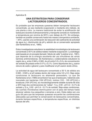 Apéndices


Apéndice B.
            UNA ESTRATEGIA PARA CONSERVAR
             LACTOSUEROS CONCENTRADOS.
Es probable que las empresas queseras deban transportar lactosuero
concentrado, ya sea mediante evaporación o mediante otro método, de
una planta a otra. La manera tradicional de evitar la acidificación del
lactosuero durante el almacenamiento y transporte consiste en mantenerlo
a temperaturas por encima de 60oC o por debajo de 4oC. Sin embargo,
también es posible conservarlo hasta tres meses a temperatura ambiente,
~ 30oC, usando una combinación de reducción del coeficiente de actividad
de agua (aw), disminución de pH y adición de un conservador apropiado
(De Kanterewicz et al., 1985).

Estos investigadores estudiaron la estabilidad microbiológica de lactosuero
concentrado a 50 % de sólidos totales mediante evaporación. La estrategia
está basada en el concepto llamado “efecto de valla” (Leistner et al., 1981),
que depende de la sinergia resultante del uso simultáneo de varias
barreras antimicrobianas. De Kanterewicz y colaboradores estudiaron la
región de aw entre 0.940 y 0.900, de pH entre 5.0 y 5.6 y de concentración
de sorbato de potasio entre 0.0 % y 0.2 %. Como depresores de aw usaron
cloruro de sodio o glicerol y para modificarar el pH usaron ácido cítrico.

La actividad de agua del lactosuero concentrado a 50 % de sólidos era
0.940 - 0.945 y el pH estaba dentro del rango entre 5.8 y 6.3. Bajo estas
condiciones el lactosuero es altamente perecedero. Lo que De
Kanterewicz et al. (1985) encontraron fue que el lactosuero, habiendo sido
inoculado con bacterias (104 UFC/ml), mohos (103 - 105 UFC/ml) y
levaduras (104 UFC/ml), es microbiológicamente estable durante 90 días
a 30oC bajo dos combinaciones de “vallas”: 1) a w 0.94 - pH 5.2 - 0.2 % de
sorbato y 2) aw 0.92 - pH 5.4 - 0.2 % de sorbato. Bajo estas condiciones,
las cuentas microbianas disminuyeron con el paso del tiempo hasta
alcanzar valores muy pequeños o cercanos a cero. Estos datos son una
guía útil para que las empresas queseras encuentre las combinaciones
adecuadas que permitan la conservación de lactosueros concentrados,
durante tiempos específicos, a temperaturas específicas, en distintas
épocas del año.


                                                                        141
 