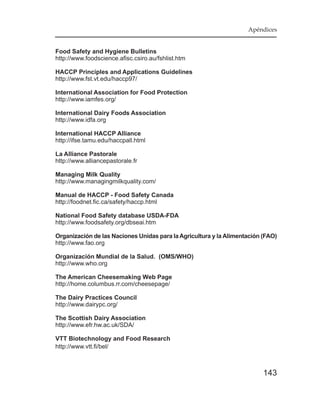 Apéndices


Food Safety and Hygiene Bulletins
http://www.foodscience.afisc.csiro.au/fshlist.htm

HACCP Principles and Applications Guidelines
http://www.fst.vt.edu/haccp97/

International Association for Food Protection
http://www.iamfes.org/

International Dairy Foods Association
http://www.idfa.org

International HACCP Alliance
http://ifse.tamu.edu/haccpall.html

La Alliance Pastorale
http://www.alliancepastorale.fr

Managing Milk Quality
http://www.managingmilkquality.com/

Manual de HACCP - Food Safety Canada
http://foodnet.fic.ca/safety/haccp.html

National Food Safety database USDA-FDA
http://www.foodsafety.org/dbseai.htm

Organización de las Naciones Unidas para la Agricultura y la Alimentación (FAO)
http://www.fao.org

Organización Mundial de la Salud. (OMS/WHO)
http://www.who.org

The American Cheesemaking Web Page
http://home.columbus.rr.com/cheesepage/

The Dairy Practices Council
http://www.dairypc.org/

The Scottish Dairy Association
http://www.efr.hw.ac.uk/SDA/

VTT Biotechnology and Food Research
http://www.vtt.fi/bel/



                                                                          143
 