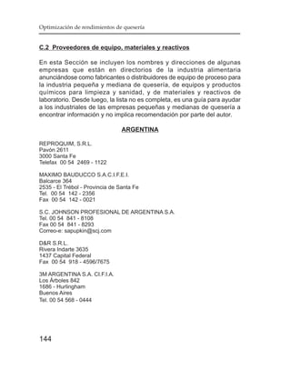 Optimización de rendimientos de quesería


C.2 Proveedores de equipo, materiales y reactivos

En esta Sección se incluyen los nombres y direcciones de algunas
empresas que están en directorios de la industria alimentaria
anunciándose como fabricantes o distribuidores de equipo de proceso para
la industria pequeña y mediana de quesería, de equipos y productos
químicos para limpieza y sanidad, y de materiales y reactivos de
laboratorio. Desde luego, la lista no es completa, es una guía para ayudar
a los industriales de las empresas pequeñas y medianas de quesería a
encontrar información y no implica recomendación por parte del autor.

                                 ARGENTINA

REPROQUIM, S.R.L.
Pavón 2611
3000 Santa Fe
Telefax 00 54 2469 - 1122

MAXIMO BAUDUCCO S.A.C.I.F.E.I.
Balcarce 364
2535 - El Trébol - Provincia de Santa Fe
Tel. 00 54 142 - 2356
Fax 00 54 142 - 0021

S.C. JOHNSON PROFESIONAL DE ARGENTINA S.A.
Tel. 00 54 841 - 8108
Fax 00 54 841 - 8293
Correo-e: sapupkin@scj.com

D&R S.R.L.
Rivera Indarte 3635
1437 Capital Federal
Fax 00 54 918 - 4596/7675

3M ARGENTINA S.A. CI.F.I.A.
Los Árboles 842
1686 - Hurlingham
Buenos Aires
Tel. 00 54 568 - 0444




144
 