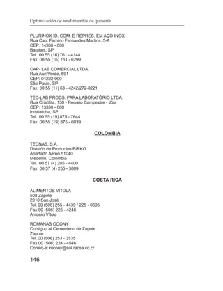 Optimización de rendimientos de quesería


PLURINOX ID. COM. E REPRES. EM AÇO INOX
Rua Cap. Firmino Fernandes Martins, 5-A
CEP: 14300 - 000
Batatais, SP
Tel. 00 55 (16) 761 - 4144
Fax 00 55 (16) 761 - 6299

CAP- LAB COMERCIAL LTDA.
Rua Auri Verde, 591
CEP: 04222-000
São Paulo, SP
Fax 00 55 (11) 63 - 4242/272-8221

TEC-LAB PRODS. PARA LABORATÓRIO LTDA.
Rua Crisólita, 130 - Recreio Campestre - Jóia
CEP: 13330 - 000
Indaiatuba, SP
Tel. 00 55 (19) 875 - 7644
Fax 00 55 (19) 875 - 6039

                                  COLOMBIA

TECNAS, S.A.
División de Productos BIRKO
Apartado Aéreo 51040
Medellín, Colombia
Tel. 00 57 (4) 285 - 4400
Fax 00 57 (4) 255 - 3809

                                 COSTA RICA

ALIMENTOS VÍTOLA
508 Zapote
2010 San José
Tel. 00 (506) 255 - 4439 / 225 - 0605
Fax 00 (506) 225 - 4246
Antonio Vítola

ROMANAS OCONY
Contiguo al Cementerio de Zapote
Zapote
Tel. 00 (506) 253 - 3535
Fax 00 (506) 224 - 4546
Correo-e: rocony@sol.racsa.co.cr

146
 