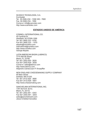 Apéndices


SCANCO TECNOLOGÍA, S.A.
Curribadat
Tel. 00 (506) 234 - 1358/ 283 - 7660
Fax 00 (506) 234 - 1959
Correo-e: info@scancotec.com
http://www.scandotec.com

                    ESTADOS UNIDOS DE AMÉRICA

CONNELL INTERNATIONAL CO.
45 Cardinal Dr.
Westfield, NJ 07090-1099
Tel. 001 (908) 233 - 0700
Fax 001 (908) 233 - 1070
alayeto@connellco.com
international@conellco.com
http://www.conellco.com
George Alayeto

LATIN AMERICAN BASIN (LABINCO)
7775 NW 66 Street
Miami, FL 33166
Tel. 001 (305) 639 - 2629
Fax 001 (305) 639 - 2630
Correo-e: sales@labinco.com
http://www.labinco.com
Alejandro Llanes/Juan P. Knoepffler

NEW ENGLAND CHEESEMAKING SUPPLY COMPANY
85 Main Street
Ashfield, MA 01330
Tel. 001 (413) 628 - 3808
Fax 001 (413) 628 - 4061
http://www.cheesemaking.com

SANCHELIMA INTERNATIONAL INC.
1781-83 N.W. 93 Av.
Miami, FL 33172
Tel. 001 (305) 591 - 4343
Fax 001 (305) 591 - 3203
sales@sanchelimaint.com
Jesús Cristóbal González




                                                    147
 