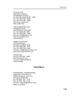 Apéndices


ECOLAB, INC.
International Division
370 Wabasha Street N.
St. Paul, Minnesota 55102 - 1390
Tel. 001 (651) 293 - 2092
Fax 001 (651) 293 - 2092
http://www. ecolab.com
Ralf Loeffel Holz

TapTone/BENTHOS, INC.
49 Edgerton Drive
North Falmouth, MA 02556
Tel. 001 (508) 563 -5920
Fax. 001 (508) 564 - 9945
Correo-e: Info@taptone.com
http://www.taptone.com
Joe Hansberry

WEBER SCIENTIFIC
2732 Kuser Road
Hamilton, NJ 08691-9430
Tel. 001 (609) 584 - 7677
Fax 001 (609) 584 - 8388
Correo-e: info@weberscientific.com
http://www.weberscientific.com

CELSIS, INC.
Fax 001 (847) 467 - 6602
http://www.celsis.com
correo-e: webinquirn@com
Israel Ceballos


                              GUATEMALA


AGROBIOTEK LABORATORIOS
Diagonal 6-13-08, Zona 10
Edificio Rodriguez, Local 112
Ciudad de Guatemala
Tel. 00 (502) 337 - 1115
Fax: 00 (502) 366 - 3146
Correo-e: abtguate@intelnet.net.gt
Maricruz de Mejia


                                              149
 