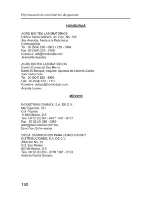 Optimización de rendimientos de quesería


                                 HONDURAS

AGRO BIO TEK LABORATORIOS
Edificio Santa Bárbara, 4o. Piso, No. 726
3ra. Avenida, frente a la Policlinica
Comayagüela
Tel. 00 (504) 238 - 0872 / 238 - 0864
Fax 00 (504) 232 - 0758
Correo-e: abt@hondudata.com
Jeannette Ayestas

AGRO BIOTEK LABORATORIOS
Centro Comercial San Remo
Barrio El Benque, esquina opuesta de Librería Coello
San Pedro Sula
Tel. 00 (504) 552 - 8909
Fax: 00 (504) 552 - 7116
Correo-e: abtsps@hondudata.com
Aracely Louieu

                                    MÉXICO

INDUSTRIAS CUAMEX, S.A. DE C.V.
Mar Egeo No. 161
Col. Popotla
11400 México, D.F.
Tels. 00 52 (5) 341 - 6767 / 341 - 6107
Fax 00 52 (5) 396 - 0585
adin@mail.internet.com.mx
Enno Von Schirmeister

SIDSA. SUMINISTROS PARA LA INDUSTRIA Y
DISTRIBUCIONES, S.A. DE C.V.
Albacete No. 14
Col. San Rafael
02010 México, D.F.
Tels. 00 52 (5) 353 - 2379 / 561 - 2163
Antonio Rocha Soriano




150
 