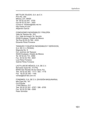 Apéndices


METTLER TOLEDO, S.A. de C.V.
Pino No. 350
México, D.F. 06450
Tel. 00 52 (5) 547 - 5700
Fax 00 52 (5) 547 - 1693
Correo-e: mtoledo@data.net.mx
http://www.mt.com
Alejandro García

CONEXIONES INOXIDABLES Y PAILERÍA
Valle de Tabares No. 323
Col. Valle de Aragón 3a. Sección
55280 Ecatepec, Estado de México
Tel./Fax 00 52 (5) 780 - 4333
Eduardo Pérez Fonseca

TANQUES Y EQUIPOS INOXIDABLES Y SERVICIOS,
S.A. DE C.V. (TEISSA)
Magnolia No. 9
Col. Jardines del Tepeyac
55220 Ecatepec, Estado de México
Tel. 00 52 (5) 712 - 6990
Fax 00 52 (5) 783 - 6051
Luis Pérez Fonseca
Gabriel Pérez Fonseca

LACTI-LAB DE MÉXICO, S.A. DE C.V.
Bernardo reyes No. 313 Pte.
66400 San Nicolás de los Garza, N.L.
Tels. 00 52 (8) 383 - 1717 / 383 - 1718
Fax 00 52 (8) 383 - 1180
ventas@lacti-lab.com.mx

FONDIMEX, S.A. DE C.V. (DIVISIÓN MAQUINARIA)
Mar Egeo No. 161
Col Popotla
11400 México, D.F.
Tels. 00 52 (5) 341 - 6767 / 396 - 8700
Fax 00 52 (5) 396 - 0585
Peter Schultze




                                                   151
 