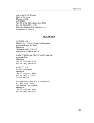 Apéndices


Jaime Nunó 433 Oriente
Colonia del Norte
Monterrey, N.L.
C.P. 64500
Tel. 00 52 (8) 305 - 8000/ 305 - 8054
Fax 00 52 (8) 331 - 1242
Correo-e: lsalazar@keyquimica.com
Laura Patricia Salazar



                                NICARAGUA

SEEIMZO, S.A.
Módulo B-22, Centro Comercial Managua
Apartado Postal No. A-35
Managua
Telefax 00 (505) 278 - 7391
Correo-e: frezz@tmx.com.ni

CASA COMERCIAL GERTSCH MOLINA S.A.
Apartado 734
Managua
Tel. 00 (505) 266 - 8058
Fax 00 (505) 266 - 8059

COMTEC, S.A.
Ciudad Jardín K-21
Managua
Tel. 00 (505) 249 - 1476
Fax 00 (505) 247 - 5503
Sr. J.D. Salazar

NICARAGUA SERVICIOS S.A./SERNISA
P.O. Box 1628, Clínica
Las Palmas 1.5 c. al Norte
Managua
Tel. 00 (505) 268 - 1151
Fax 00 (505) 266 - 0517




                                                153
 