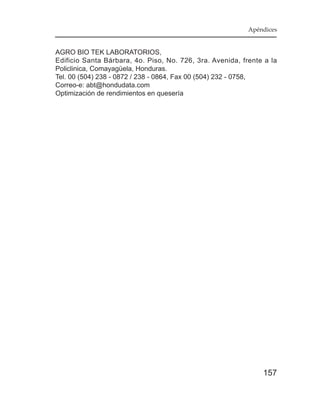 Apéndices


AGRO BIO TEK LABORATORIOS,
Edificio Santa Bárbara, 4o. Piso, No. 726, 3ra. Avenida, frente a la
Policlinica, Comayagüela, Honduras.
Tel. 00 (504) 238 - 0872 / 238 - 0864, Fax 00 (504) 232 - 0758,
Correo-e: abt@hondudata.com
Optimización de rendimientos en quesería




                                                               157
 