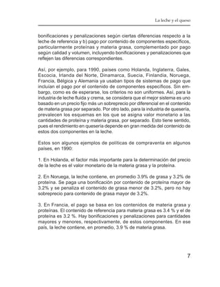 La leche y el queso


bonificaciones y penalizaciones según ciertas diferencias respecto a la
leche de referencia y b) pago por contenido de componentes específicos,
particularmente proteínas y materia grasa, complementado por pago
según calidad y volumen, incluyendo bonificaciones y penalizaciones que
reflejen las diferencias correspondientes.

Así, por ejemplo, para 1990, países como Holanda, Inglaterra, Gales,
Escocia, Irlanda del Norte, Dinamarca, Suecia, Finlandia, Noruega,
Francia, Bélgica y Alemania ya usaban tipos de sistemas de pago que
incluían el pago por el contenido de componentes específicos. Sin em-
bargo, como es de esperarse, los criterios no son uniformes. Así, para la
industria de leche fluida y crema, se considera que el mejor sistema es uno
basado en un precio fijo más un sobreprecio por diferencial en el contenido
de materia grasa por separado. Por otro lado, para la industria de quesería,
prevalecen los esquemas en los que se asigna valor monetario a las
cantidades de proteína y materia grasa, por separado. Esto tiene sentido,
pues el rendimiento en quesería depende en gran medida del contenido de
estos dos componentes en la leche.

Estos son algunos ejemplos de políticas de compraventa en algunos
países, en 1990:

1. En Holanda, el factor más importante para la determinación del precio
de la leche es el valor monetario de la materia grasa y la proteína.

2. En Noruega, la leche contiene, en promedio 3.9% de grasa y 3.2% de
proteína. Se paga una bonificación por contenido de proteína mayor de
3.2% y se penaliza el contenido de grasa menor de 3.2%, pero no hay
sobreprecio para contenido de grasa mayor de 3.2%.

3. En Francia, el pago se basa en los contenidos de materia grasa y
proteínas. El contenido de referencia para materia grasa es 3.4 % y el de
proteína es 3.2 %. Hay bonificaciones y penalizaciones para cantidades
mayores y menores, respectivamente, de estos componentes. En ese
país, la leche contiene, en promedio, 3.9 % de materia grasa.




                                                                           7
 