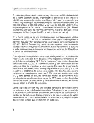 Optimización de rendimientos de quesería


En todos los países mencionados, el pago depende también de la calidad
de la leche (bacteriológica, organoléptica, contenido o ausencia de
inhibidores, conteo de células somáticas, etc.). Así, por ejemplo, en
Francia hay dos etapas de penalización para cuentas aerobias totales (de
100,000 UFC/ml a 300,000 UFC/ml y mayores de 300,000 UFC/ml), tres
etapas de penalización para el conteo de células somáticas (de 250,000
células/ml a 300,000; de 300,000 a 500,000 y mayor de 500,000) y una
etapa para lipólisis (mayor de 0.25 de índice de acidez oléica).

En el Reino Unido, se da una bonificación para cuentas aerobias totales
menores de 20,000 UFC/ml, no se bonifica ni se penaliza el rango entre
20,000 y 100,000 y hay penalizaciones severas para conteos mayores de
100,000 UFC/ml. También hay penalizaciones severas para conteos de
células somáticas mayores de 700,000/ml. En el Reino Unido, el 80% de
la leche está dentro de la banda de bonificaciones y menos del 2% está en
la banda de penalizaciones.

Como ejemplo de un país latinoamericano, en Argentina la “Leche Base de
Pago” es una leche con 3.3% de grasa, 3.1% de proteína, temperatura en-
tre 5°C (leche enfriada) y 24°C (leche refrescada), con conteo de células
somáticas entre 500,000 y 750,000 células/ml y con certificación que el
hato está libre de brucelosis y tuberculosis. En caso de presencia de
pesticidas e inhibidores, se da aviso y seguimiento al productor y, si no se
resuelve el problema, la leche se rechaza. Hay bonificaciones para
contenido de materia grasa mayor de 3.3%, para temperatura menor de
5°C y para conteo de células somáticas menor de 500,000/ml. Hay
penalizaciones para temperatura mayor de 27°C, para conteo de células
somáticas mayor de 750,000/ml y para recuento bacteriano, en varias
etapas, según la prueba de reductasa.

Como se puede apreciar, hay una cantidad apreciable de variación entre
los sistemas de pago de los distintos países. Esto depende, en general, de
la situación actual en que se encuentran, del aspectos de composición y
calidad de la leche que desean mejorar y de la percepción del valor
monetario de los componentes de la leche en el mercado, según los tipos
de productos lácteos que predominan en cada país.



8
 