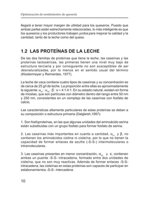 Optimización de rendimientos de quesería


llegará a tener mayor margen de utilidad para los queseros. Puesto que
ambas partes están estrechamente relacionadas, lo más inteligente es que
los queseros y los productores trabajen juntos para mejorar la calidad y la
cantidad, tanto de la leche como del queso.



1.2 LAS PROTEÍNAS DE LA LECHE
De las dos familias de proteínas que tiene la leche, las caseínas y las
proteínas lactoséricas, las primeras tienen una nivel muy bajo de
estructura terciaria y por consiguiente no son susceptibles de ser
desnaturalizadas, por lo menos en el sentido usual del término
(Klostermeyer y Reimerdes, 1977).

La leche de vaca contiene cuatro tipos de caseínas y su concentración es
de cerca de 25 g/l de leche. La proporción entre ellas es aproximadamente
la siguiente: αs1 : αs2 : β : κ ≈ 4:1:4:1. En su estado natural, existen en forma
de micelas, que son partículas con diámetro dentro del rango entre 50 nm
y 250 nm, consistentes en un complejo de las caseínas con fosfato de
calcio.

Las caracteristicas altamente particulares de estas proteínas se deben a
su composición o estructura primaria (Dalgleish,1997):

1. Son fosfoproteínas, en las que algunas unidades del aminoácido serina
están substituidas con un grupo fosfato para formar fosfato de serina.

2. Las caseínas más importantes en cuanto a cantidad, αs1 y β , no
contienen los aminoácidos cistina ni cisteína, por lo que no tienen la
capacidad de formar enlaces de azufre (-S-S-) intermoleculares o
intramoleculares.

3. Las caseínas presentes en menor concentración, αs2 y κ, contienen
ambas un puente -S-S- intracadena, formado entre dos unidades de
cisteína, que no son muy reactivas. Además de formar enlaces -S-S-
intracadena, las cisteínas en estas proteínas son capaces de participar en
eslabonamientos -S-S- intercadena.


10
 