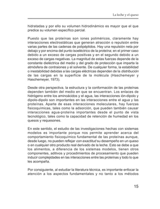 La leche y el queso


hidratadas y por ello su volumen hidrodinámico es mayor que el que
predice su volumen específico parcial.

Puesto que las proteínas son iones poliméricos, claramente hay
interacciones electrostáticas que generan atracción o repulsión entre
varias partes de las cadenas de polipéptidos. Hay una repulsión neta por
debajo y por encima del punto isoeléctrico de la proteína; en el primer caso
debido a un exceso de cargas positivas y en el segundo debido a un
exceso de cargas negativas. La magnitud de estas fuerzas depende de la
constante dieléctrica del medio y del grado de protección que imparta la
atmósfera de contraiones y el solvente. De cualquier forma, la estabilidad
o inestabilidad debidas a las cargas eléctricas dependen de la distribución
de las cargas en la superficie de la molécula (Haschemeyer y
Haschemeyer, 1973).

Desde otra perspectiva, la estructura y la conformación de las proteínas
dependen también del medio en que se encuentran. Los enlaces de
hidrógeno entre los aminoácidos y el agua, las interacciones ión-dipolo y
dipolo-dipolo son importantes en las interacciones entre el agua y las
proteínas. Aparte de esas interacciones moleculares, hay fuerzas
fisicoquímicas, tales como la adsorción, que pueden también causar
interacciones agua-proteína importantes desde el punto de vista
tecnológico, tales como la capacidad de retención de humedad en los
quesos y requesones.

En este sentido, el estudio de las investigaciones hechas con sistemas
modelos es importante porque nos permite aprender acerca del
comportamiento fisicoquímico fundamental de las proteínas aunque,
desde luego, no pueden reflejar con exactitud su desempeño en un queso
o en cualquier otro producto real derivado de la leche. Esto se debe a que
los alimentos, a diferencia de los sistemas modelos, tienen otros
componentes, aditivos y procedimientos de procesamiento que pueden
inducir complejidades en las interacciones entre las proteínas y todo lo que
les acompaña.

Por consiguiente, al estudiar la literatura técnica, es importante enfocar la
atención a los aspectos fundamentales y no tanto a los métodos


                                                                          15
 