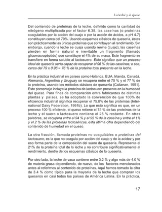 La leche y el queso


Del contenido de proteínas de la leche, definido como la cantidad de
nitrógeno multiplicada por el factor 6.38, las caseínas (o proteínas
coagulables por la acción del cuajo o por la acción de ácidos, a pH 4.7)
constituyen cerca del 79%. Usando esquemas clásicos de quesería, éstas
son prácticamente las únicas proteínas que contribuyen al rendimiento. Sin
embargo, cuando la leche se cuaja usando renina (cuajo), las caseínas
pierden en forma natural e inevitable un fragmento (llamado
glicomacropéptido) que constituye el 4% de su masa. Este fragmento se
transfiere en forma soluble al lactosuero. Esto significa que un proceso
ideal de quesería sería capaz de recuperar el 96 % de las caseínas; o sea,
cerca del 79 x 0.96 ≈ 76 % de la proteína total presente en la leche.

En la práctica industrial en países como Holanda, EUA, Irlanda, Canadá,
Alemania, Argentina y Uruguay se recupera entre el 70 % y el 77 % de
la proteína, usando los métodos clásicos de quesería (Callanan, 1991).
Este porcentaje incluye la proteína de lactosuero presente en la humedad
del queso. Para fines de comparación entre fabricantes de distintas
plantas y países, se ha adoptado la convención de que 100% de
eficiencia industrial significa recuperar el 75.0% de las proteínas (Inter-
national Dairy Federation, 1991b). Lo que esto significa es que, en un
proceso 100 % eficiente, el queso retiene el 75 % de las proteínas de la
leche y el suero o lactosuero contiene el 25 % restante. En otras
palabras, se recupera entre el 94 % y el 95 % de la caseína y entre el 1%
y el 2 % de las proteínas lactoséricas, esta útlima cifra dependiendo del
contenido de humedad en el queso.

La otra fracción, llamada proteínas no coagulables o proteínas del
lactosuero, es la que no coagula por acción del cuajo y de la acidez y por
eso forma parte de la composición del suero de quesería. Representa el
21% de la proteína total de la leche y no contribuye significativamente al
rendimiento, dentro de los esquemas clásicos de la quesería.

Por otro lado, la leche de vaca contiene entre 3.2 % y algo más de 4.0 %
de materia grasa dependiendo, de nuevo, de los factores mencionados
antes al referirnos al contenido de proteínas. Aquí hemos tomado la cifra
de 3.4 % como típica para la mayoría de la leche que compran los
queseros en casi todos los países de América Latina. En la práctica,


                                                                        17
 