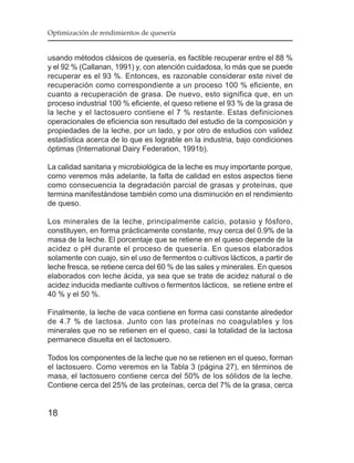 Optimización de rendimientos de quesería


usando métodos clásicos de quesería, es factible recuperar entre el 88 %
y el 92 % (Callanan, 1991) y, con atención cuidadosa, lo más que se puede
recuperar es el 93 %. Entonces, es razonable considerar este nivel de
recuperación como correspondiente a un proceso 100 % eficiente, en
cuanto a recuperación de grasa. De nuevo, esto significa que, en un
proceso industrial 100 % eficiente, el queso retiene el 93 % de la grasa de
la leche y el lactosuero contiene el 7 % restante. Estas definiciones
operacionales de eficiencia son resultado del estudio de la composición y
propiedades de la leche, por un lado, y por otro de estudios con validez
estadística acerca de lo que es lograble en la industria, bajo condiciones
óptimas (International Dairy Federation, 1991b).

La calidad sanitaria y microbiológica de la leche es muy importante porque,
como veremos más adelante, la falta de calidad en estos aspectos tiene
como consecuencia la degradación parcial de grasas y proteínas, que
termina manifestándose también como una disminución en el rendimiento
de queso.

Los minerales de la leche, principalmente calcio, potasio y fósforo,
constituyen, en forma prácticamente constante, muy cerca del 0.9% de la
masa de la leche. El porcentaje que se retiene en el queso depende de la
acidez o pH durante el proceso de quesería. En quesos elaborados
solamente con cuajo, sin el uso de fermentos o cultivos lácticos, a partir de
leche fresca, se retiene cerca del 60 % de las sales y minerales. En quesos
elaborados con leche ácida, ya sea que se trate de acidez natural o de
acidez inducida mediante cultivos o fermentos lácticos, se retiene entre el
40 % y el 50 %.

Finalmente, la leche de vaca contiene en forma casi constante alrededor
de 4.7 % de lactosa. Junto con las proteínas no coagulables y los
minerales que no se retienen en el queso, casi la totalidad de la lactosa
permanece disuelta en el lactosuero.

Todos los componentes de la leche que no se retienen en el queso, forman
el lactosuero. Como veremos en la Tabla 3 (página 27), en términos de
masa, el lactosuero contiene cerca del 50% de los sólidos de la leche.
Contiene cerca del 25% de las proteínas, cerca del 7% de la grasa, cerca


18
 