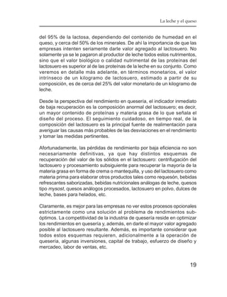 La leche y el queso


del 95% de la lactosa, dependiendo del contenido de humedad en el
queso, y cerca del 50% de los minerales. De ahí la importancia de que las
empresas intenten seriamente darle valor agregado al lactosuero. No
solamente ya se le pagaron al productor de leche todos estos nutrimentos,
sino que el valor biológico o calidad nutrimental de las proteínas del
lactosuero es superior al de las proteínas de la leche en su conjunto. Como
veremos en detalle más adelante, en términos monetarios, el valor
intrínseco de un kilogramo de lactosuero, estimado a partir de su
composición, es de cerca del 25% del valor monetario de un kilogramo de
leche.

Desde la perspectiva del rendimiento en quesería, el indicador inmediato
de baja recuperación es la composición anormal del lactosuero; es decir,
un mayor contenido de proteínas y materia grasa de lo que señala el
diseño del proceso. El seguimiento cuidadoso, en tiempo real, de la
composición del lactosuero es la principal fuente de realimentación para
averiguar las causas más probables de las desviaciones en el rendimiento
y tomar las medidas pertinentes.

Afortunadamente, las pérdidas de rendimiento por baja eficiencia no son
necesariamente definitivas, ya que hay distintos esquemas de
recuperación del valor de los sólidos en el lactosuero: centrifugación del
lactosuero y procesamiento subsiguiente para recuperar la mayoría de la
materia grasa en forma de crema o mantequilla, y uso del lactosuero como
materia prima para elaborar otros productos tales como requesón, bebidas
refrescantes saborizadas, bebidas nutricionales análogas de leche, quesos
tipo mysost , quesos análogos procesados, lactosuero en polvo, dulces de
leche, bases para helados, etc.

Claramente, es mejor para las empresas no ver estos procesos opcionales
estrictamente como una solución al problema de rendimientos sub-
óptimos. La competitividad de la industria de quesería reside en optimizar
los rendimientos en quesería y, además, en darle el mayor valor agregado
posible al lactosuero resultante. Además, es importante considerar que
todos estos esquemas requieren, adicionalmente a la operación de
quesería, algunas inversiones, capital de trabajo, esfuerzo de diseño y
mercadeo, labor de ventas, etc.


                                                                        19
 