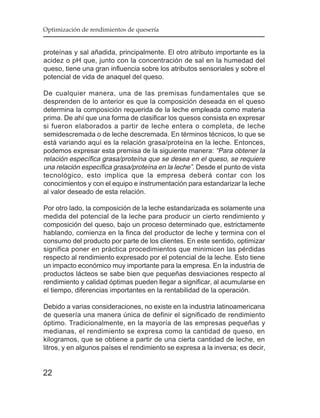 Optimización de rendimientos de quesería


proteínas y sal añadida, principalmente. El otro atributo importante es la
acidez o pH que, junto con la concentración de sal en la humedad del
queso, tiene una gran influencia sobre los atributos sensoriales y sobre el
potencial de vida de anaquel del queso.

De cualquier manera, una de las premisas fundamentales que se
desprenden de lo anterior es que la composición deseada en el queso
determina la composición requerida de la leche empleada como materia
prima. De ahí que una forma de clasificar los quesos consista en expresar
si fueron elaborados a partir de leche entera o completa, de leche
semidescremada o de leche descremada. En términos técnicos, lo que se
está variando aquí es la relación grasa/proteína en la leche. Entonces,
podemos expresar esta premisa de la siguiente manera: “Para obtener la
relación específica grasa/proteína que se desea en el queso, se requiere
una relación específica grasa/proteína en la leche”. Desde el punto de vista
tecnológico, esto implica que la empresa deberá contar con los
conocimientos y con el equipo e instrumentación para estandarizar la leche
al valor deseado de esta relación.

Por otro lado, la composición de la leche estandarizada es solamente una
medida del potencial de la leche para producir un cierto rendimiento y
composición del queso, bajo un proceso determinado que, estrictamente
hablando, comienza en la finca del productor de leche y termina con el
consumo del producto por parte de los clientes. En este sentido, optimizar
significa poner en práctica procedimientos que minimicen las pérdidas
respecto al rendimiento expresado por el potencial de la leche. Esto tiene
un impacto económico muy importante para la empresa. En la industria de
productos lácteos se sabe bien que pequeñas desviaciones respecto al
rendimiento y calidad óptimas pueden llegar a significar, al acumularse en
el tiempo, diferencias importantes en la rentabilidad de la operación.

Debido a varias consideraciones, no existe en la industria latinoamericana
de quesería una manera única de definir el significado de rendimiento
óptimo. Tradicionalmente, en la mayoría de las empresas pequeñas y
medianas, el rendimiento se expresa como la cantidad de queso, en
kilogramos, que se obtiene a partir de una cierta cantidad de leche, en
litros, y en algunos países el rendimiento se expresa a la inversa; es decir,


22
 