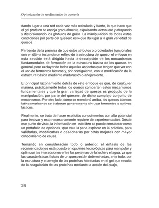 Optimización de rendimientos de quesería


dando lugar a una red cada vez más reticulada y fuerte, lo que hace que
el gel protéico se encoja gradualmente, expulsando lactosuero y atrapando
y distorsionando los glóbulos de grasa. La manipulación de todas estas
condiciones por parte del quesero es lo que da lugar a la gran variedad de
quesos.

Partiendo de la premisa de que estos atributos o propiedades funcionales
son en última instancia un reflejo de la estructura del queso, el enfoque en
esta sección está dirigido hacia la descripción de los mecanismos
fundamentales de formación de la estructura básica de los quesos en
general, pero excluyendo todos aquellos aspectos que tengan que ver con
el uso de fermentos lácticos y, por consiguiente, con la modificación de la
estructura básica mediante maduración o añejamiento.

El principal razonamiento detrás de este enfoque es que, de cualquier
manera, prácticamente todos los quesos comparten estos mecanismos
fundamentales y que la gran variedad de quesos es producto de la
manipulación, por parte del quesero, de dicho complejo conjunto de
mecanismos. Por otro lado, como se mencionó arriba, los quesos blancos
latinoamericanos se elaboran generalmente sin usar fermentos o cultivos
lácticos.

Finalmente, se trata de hacer explícitos conocimientos con alto potencial
para innovar y esto necesariamente requiere de experimentación. Desde
ese punto de vista, la información en este libro se puede considerar como
un portafolio de opciones que vale la pena explorar en la práctica, para
validarlas, modificarlas o desecharlas por otras mejores con mayor
conocimiento de causa.

Tomando en consideración todo lo anterior, el énfasis de las
recomendaciones está puesto en opciones tecnológicas para manipular y
optimizar las interacciones entre las proteínas de la leche y el agua, ya que
las características físicas de un queso están determinadas, ante todo, por
la estructura y el arreglo de las proteínas hidratadas en el gel que resulta
de la coagulación de las proteínas mediante la acción del cuajo.




26
 