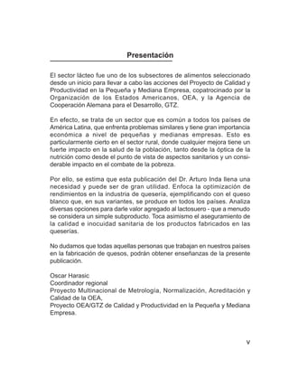 La leche y el queso



                            Presentación

El sector lácteo fue uno de los subsectores de alimentos seleccionado
desde un inicio para llevar a cabo las acciones del Proyecto de Calidad y
Productividad en la Pequeña y Mediana Empresa, copatrocinado por la
Organización de los Estados Americanos, OEA, y la Agencia de
Cooperación Alemana para el Desarrollo, GTZ.

En efecto, se trata de un sector que es común a todos los países de
América Latina, que enfrenta problemas similares y tiene gran importancia
económica a nivel de pequeñas y medianas empresas. Esto es
particularmente cierto en el sector rural, donde cualquier mejora tiene un
fuerte impacto en la salud de la población, tanto desde la óptica de la
nutrición como desde el punto de vista de aspectos sanitarios y un consi-
derable impacto en el combate de la pobreza.

Por ello, se estima que esta publicación del Dr. Arturo Inda llena una
necesidad y puede ser de gran utilidad. Enfoca la optimización de
rendimientos en la industria de quesería, ejemplificando con el queso
blanco que, en sus variantes, se produce en todos los países. Analiza
diversas opciones para darle valor agregado al lactosuero - que a menudo
se considera un simple subproducto. Toca asimismo el aseguramiento de
la calidad e inocuidad sanitaria de los productos fabricados en las
queserías.

No dudamos que todas aquellas personas que trabajan en nuestros países
en la fabricación de quesos, podrán obtener enseñanzas de la presente
publicación.

Oscar Harasic
Coordinador regional
Proyecto Multinacional de Metrología, Normalización, Acreditación y
Calidad de la OEA,
Proyecto OEA/GTZ de Calidad y Productividad en la Pequeña y Mediana
Empresa.



                                                                            v
 