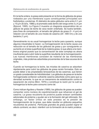 Optimización de rendimientos de quesería


En la leche entera, la grasa está presente en la forma de glóbulos de grasa
rodeados por una membrana cuyos constituyentes principales son
fosfolípidos y proteínas. El diámetro de estos glóbulos varía entre 0.1 µm
y 10 µm (Evans, 1986) y el promedio está dentro del rango entre 3 y 4 µm
(Bylund, 1995). La Figura 2 muestra un diagrama esquemático de un
glóbulo de grasa de leche de vaca recién ordeñada. Se ilustra también,
para fines de comparación, el tamaño del glóbulo de grasa (3 - 4 µm) en
relación con el tamaño de una micela de caseína (20 - 600 nm) y de una
bacteria (1 µm).

Generalmente no es usual homogenizar la leche para quesería, aunque
algunos industriales lo hacen. La homogenización de la leche causa una
reducción en el tamaño de los glóbulos de grasa y por consiguiente un
aumento en el área superficial de la materia grasa, lo que altera a la mem-
brana original puesto que la concentración de este complejo es ahora
insuficiente para cubrir toda la superficie resultante de la homogenización.
Las nuevas membranas consisten de material de las membranas
originales, más proteínas adsorbidas provenientes de la fase acuosa de la
leche.

Cuando se homogeniza la leche, las micelas de caseína se adsorben
rápidamente para cubrir los glóbulos de grasa recién formados. Esto se
puede deber a las propiedades tensoactivas de las caseínas, que tienen
un grado considerable de hidrofobicidad. Los glóbulos de grasa en la leche
homogenizada contienen suficiente caseína adsorbida como para que su
densidad aumente, lo que es un mecanismo de estabilización contra la
separación de crema (Morr, 1975) y constituye la razón por la cuál se
homogeniza la leche para consumo como tal.

Como indican Aguilera y Kessler (1989), los glóbulos de grasa se pueden
comportar como núcleos de copolimerización que refuerzan el gel de
caseína. La grasa recubierta de proteína puede enlazar cantidades
adicionales de proteína y ayudar así a la formación del gel reforzado. Sin
embargo, un factor crítico en este proceso es la presión de
homogenización de la grasa, que debe resultar en glóbulos pequeños
recubiertos de proteína. Partículas grandes de grasa pueden lograr el
efecto contrario; es decir, interferir con la formación de la matriz protéica.


32
 