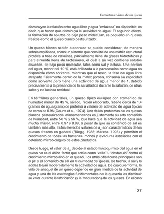 Estructura básica de un queso


disminuyen la relación entre agua libre y agua “enlazada” no disponible; es
decir, que hacen que disminuya la actividad de agua. El segundo efecto,
la formación de solutos de bajo peso molecular, es pequeño en quesos
frescos como el queso blanco pasteurizado.

Un queso blanco recién elaborado se puede considerar, de manera
sobresimplificada, como un sistema que consiste de una matriz estructural
protéica a base de caseínas, parcialmente llena de grasas hidrofóbicas y
parcialmente llena de lactosuero, el cuál a su vez contiene solutos
disueltos de bajo peso molecular, tales como sal y lactosa. Una porción
del agua, menor del 10 %, está enlazada a la paracaseína como agua no
disponible como solvente, mientras que el resto, la fase de agua libre
atrapada físicamente dentro de la matriz porosa, conserva su capacidad
como solvente pero tiene una actividad de agua menor de 1, debido
precisamente a la presencia de la sal añadida durante la salazón, de otras
sales y de lactosa residual.

En términos generales, un queso típico europeo con contenido de
humedad menor de 45 %, salado, recién elaborado, retiene cerca de 1.4
gramos de agua/gramo de proteína a valores de actividad de agua típicos
de cerca de 0.96 (Geurts et al., 1974). Uno de los problemas de los quesos
blancos pasteurizados latinoamericanos es justamente su alto contenido
de humedad, entre 50 % y 56 %, que hace que la actividad de agua sea
mucho mayor, entre 0.97 y 0.99, a pesar de que su contenido de sal es
también más alto. Estos elevados valores de aw son característicos de los
quesos frescos en general (Rüegg, 1985; Marcos, 1993) y permiten el
crecimiento de todas las bacterias, mohos y levaduras asociadas con el
deterioro microbiológico de estos productos.

Desde luego, el valor de aw debido al estado fisicoquímico del agua en el
queso no es el único factor que actúa como “valla” u “obstáculo” contra el
crecimiento microbiano en el queso. Los otros obstáculos principales son
el pH y el contenido de sal en la humedad del queso. De hecho, la sal y la
acidez bajan moderadamente la actividad de agua. De cualquier forma, la
vida de anaquel de un queso depende en gran medida de la actividad de
agua y una de las estrategias fundamentales de la quesería es disminuir
su valor durante la fabricación (y la maduración) de los quesos. En el caso


                                                                        37
 