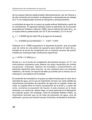 Optimización de rendimientos de quesería


de los quesos blancos pasteurizados latinoamericanos, por ser frescos y
de alto contenido de humedad, la refrigeración a temperaturas por debajo
de 4 oC es indispensable durante el transporte y almacenamiento.

La actividad de agua de un queso se puede estimar fácilmente a partir de
su composición. El siguiente ejemplo ilustra la aplicación de la ecuación
propuesta por Esteban y Marcos (1990), para el cálculo del valor de aw, en
un queso blanco pasteurizado con 52 % de humedad y 2.5 % de sal.

aw = 1 - 0.00565 [(g de sal)/(100 g de agua en el queso)]

  = 1 - 0.00565 [(2.5)(100)/(52)] = 1 - 0.027 = 0.973

Cabezas et al. (1988) propusieron la siguiente ecuación, que se puede
usar de rutina en una planta de quesería para estimar el valor de a w,
basada en el punto de congelación de un extracto acuoso del queso,
medido por crioscopía bajo condiciones específicas:

aw = 1.0155 + 0.1068 (p.c.)

Donde p.c. es el punto de congelación del extracto acuoso, en oC. Los
instrumentos necesarios para obtener los datos requeridos por ambas
ecuaciones, crióscopo, balanza de humedad y potenciómetro con
electrodo específico para cloruros, no son costosos para una empresa
mediana y, de hecho, la mayoría de ellas ya cuentan por lo menos con un
crióscopo y una balanza de humedad.

El contenido de humedad en el queso es determinante para el valor de la
actividad de agua, por lo que es importante conocer con cierto detalle los
mecanismos principales de expulsión de agua de la cuajada. Antes del
corte, la cuajada tiene la misma composición de la leche y, a partir del
corte, comienza la expulsión de líquido. A este proceso se le llama
sinéresis y su control es, desde luego, un paso esencial en la fabricación
de cualquier queso. Sin embargo, como ha señalado Walstra (1993), es
importante recordar que no se trata de expulsión de agua, sino de
lactosuero, que es una solución acuosa. Entonces, al estudiar la sinéresis,



38
 
