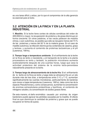 Optimización de rendimientos de quesería


es una tarea difícil y ardua, por lo que el compromiso de la alta gerencia
es esencial para el éxito.



3.2 ATENCIÓN EN LA FINCA Y EN LA PLANTA
INDUSTRIAL
1. Mastitis. Si la leche tiene conteo de células somáticas del orden de
400,000/ml o mayor, la recuperación de proteína y de grasa disminuye en
forma creciente. En otras palabras, si las vacas padecen de mastitis
clínica, o aún subclínica, es posible que sólo se recupere menos del 73 %
de las proteínas y menos del 92 % de la materia grasa. En el caso de
mastitis subclínica, la infección disminuye los contenidos de caseína, grasa
y lactosa, y aumenta el contenido de proteínas lactoséricas y el pH
(Lawrence, 1991b).

2. Tiempo largo a temperatura ambiente. Si el enfriamiento de la leche
en la finca es lento o inexistente, y el transporte de la leche a la planta
procesadora es lento y tardado, la población microbiana aumenta
aceleradamente después de una cuantas horas, luego que cesa la
actividad protectora del sistema de la enzima lacto-peroxidasa
naturalmente presente en la leche.

3. Tiempo largo de almacenamiento de la leche fría. Si el enfriamiento
de la leche en la finca es lento y luego ésta se almacena fría en un silo
durante más de tres días, a temperaturas entre 3 oC y 7 oC, aumentan
significativamente las cuentas microbianas, particularmente de bacterias
que crecen a bajas temperaturas (Lawrence, 1991a), tales como las de la
especie Pseudomonas y, como consecuencia, aumentan la concentración
de enzimas extracelulares proteolíticas y lipolíticas, el contenido de
nitrógeno soluble y la concentración de ácidos grasos libres.

De esta manera, el daño enzimático causado por enzimas de origen
bacteriano puede agravar las pérdidas causadas por la mastitis. El efecto
final es que disminuye la cantidad de proteína y grasa que se puede
recuperar en forma de queso.



44
 