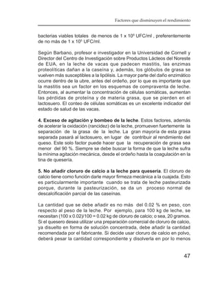 Factores que disminuyen el rendimiento


bacterias viables totales de menos de 1 x 106 UFC/ml , preferentemente
de no más de 1 x 105 UFC/ml.

Según Barbano, profesor e investigador en la Universidad de Cornell y
Director del Centro de Investigación sobre Productos Lácteos del Noreste
de EUA, en la leche de vacas que padecen mastitis, las enzimas
proteolíticas dañan a la caseína y, además, los glóbulos de grasa se
vuelven más susceptibles a la lipólisis. La mayor parte del daño enzimático
ocurre dentro de la ubre, antes del ordeño, por lo que es importante que
la mastitis sea un factor en los esquemas de compraventa de leche.
Entonces, al aumentar la concentración de células somáticas, aumentan
las pérdidas de proteína y de materia grasa, que se pierden en el
lactosuero. El conteo de células somáticas es un excelente indicador del
estado de salud de las vacas.

4. Exceso de agitación y bombeo de la leche. Estos factores, además
de acelerar la oxidación (rancidez) de la leche, promueven fuertemente la
separación de la grasa de la leche. La gran mayoría de esta grasa
separada pasará al lactosuero, en lugar de contribuir al rendimiento del
queso. Este solo factor puede hacer que la recuperación de grasa sea
menor del 90 %. Siempre se debe buscar la forma de que la leche sufra
la mínima agitación mecánica, desde el ordeño hasta la coagulación en la
tina de quesería.

5. No añadir cloruro de calcio a la leche para quesería. El cloruro de
calcio tiene como función darle mayor firmeza mecánica a la cuajada. Esto
es particularmente importante cuando se trata de leche pasteurizada
porque, durante la pasteurización, se da un proceso normal de
descalcificación parcial de las caseínas.

La cantidad que se debe añadir es no más del 0.02 % en peso, con
respecto al peso de la leche. Por ejemplo, para 100 kg de leche, se
necesitan (100 x 0.02)/100 = 0.02 kg de cloruro de calcio; o sea, 20 gramos.
Si el quesero desea utilizar una preparación comercial de cloruro de calcio,
ya disuelto en forma de solución concentrada, debe añadir la cantidad
recomendada por el fabricante. Si decide usar cloruro de calcio en polvo,
deberá pesar la cantidad correspondiente y disolverla en por lo menos


                                                                        47
 