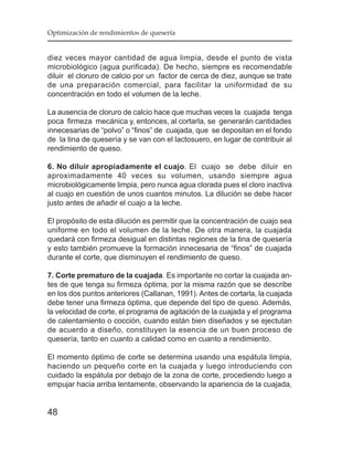Optimización de rendimientos de quesería


diez veces mayor cantidad de agua limpia, desde el punto de vista
microbiológico (agua purificada). De hecho, siempre es recomendable
diluir el cloruro de calcio por un factor de cerca de diez, aunque se trate
de una preparación comercial, para facilitar la uniformidad de su
concentración en todo el volumen de la leche.

La ausencia de cloruro de calcio hace que muchas veces la cuajada tenga
poca firmeza mecánica y, entonces, al cortarla, se generarán cantidades
innecesarias de “polvo” o “finos” de cuajada, que se depositan en el fondo
de la tina de quesería y se van con el lactosuero, en lugar de contribuir al
rendimiento de queso.

6. No diluir apropiadamente el cuajo. El cuajo se debe diluir en
aproximadamente 40 veces su volumen, usando siempre agua
microbiológicamente limpia, pero nunca agua clorada pues el cloro inactiva
al cuajo en cuestión de unos cuantos minutos. La dilución se debe hacer
justo antes de añadir el cuajo a la leche.

El propósito de esta dilución es permitir que la concentración de cuajo sea
uniforme en todo el volumen de la leche. De otra manera, la cuajada
quedará con firmeza desigual en distintas regiones de la tina de quesería
y esto también promueve la formación innecesaria de “finos” de cuajada
durante el corte, que disminuyen el rendimiento de queso.

7. Corte prematuro de la cuajada. Es importante no cortar la cuajada an-
tes de que tenga su firmeza óptima, por la misma razón que se describe
en los dos puntos anteriores (Callanan, 1991). Antes de cortarla, la cuajada
debe tener una firmeza óptima, que depende del tipo de queso. Además,
la velocidad de corte, el programa de agitación de la cuajada y el programa
de calentamiento o cocción, cuando están bien diseñados y se ejectutan
de acuerdo a diseño, constituyen la esencia de un buen proceso de
quesería, tanto en cuanto a calidad como en cuanto a rendimiento.

El momento óptimo de corte se determina usando una espátula limpia,
haciendo un pequeño corte en la cuajada y luego introduciendo con
cuidado la espátula por debajo de la zona de corte, procediendo luego a
empujar hacia arriba lentamente, observando la apariencia de la cuajada,


48
 