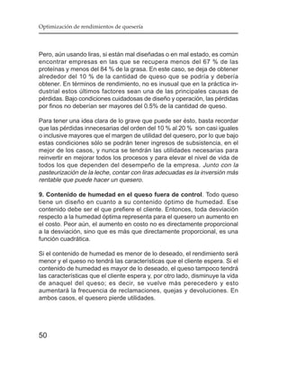 Optimización de rendimientos de quesería




Pero, aún usando liras, si están mal diseñadas o en mal estado, es común
encontrar empresas en las que se recupera menos del 67 % de las
proteínas y menos del 84 % de la grasa. En este caso, se deja de obtener
alrededor del 10 % de la cantidad de queso que se podría y debería
obtener. En términos de rendimiento, no es inusual que en la práctica in-
dustrial estos últimos factores sean una de las principales causas de
pérdidas. Bajo condiciones cuidadosas de diseño y operación, las pérdidas
por finos no deberían ser mayores del 0.5% de la cantidad de queso.

Para tener una idea clara de lo grave que puede ser ésto, basta recordar
que las pérdidas innecesarias del orden del 10 % al 20 % son casi iguales
o inclusive mayores que el margen de utilidad del quesero, por lo que bajo
estas condiciones sólo se podrán tener ingresos de subsistencia, en el
mejor de los casos, y nunca se tendrán las utilidades necesarias para
reinvertir en mejorar todos los procesos y para elevar el nivel de vida de
todos los que dependen del desempeño de la empresa. Junto con la
pasteurización de la leche, contar con liras adecuadas es la inversión más
rentable que puede hacer un quesero.

9. Contenido de humedad en el queso fuera de control. Todo queso
tiene un diseño en cuanto a su contenido óptimo de humedad. Ese
contenido debe ser el que prefiere el cliente. Entonces, toda desviación
respecto a la humedad óptima representa para el quesero un aumento en
el costo. Peor aún, el aumento en costo no es directamente proporcional
a la desviación, sino que es más que directamente proporcional, es una
función cuadrática.

Si el contenido de humedad es menor de lo deseado, el rendimiento será
menor y el queso no tendrá las características que el cliente espera. Si el
contenido de humedad es mayor de lo deseado, el queso tampoco tendrá
las características que el cliente espera y, por otro lado, disminuye la vida
de anaquel del queso; es decir, se vuelve más perecedero y esto
aumentará la frecuencia de reclamaciones, quejas y devoluciones. En
ambos casos, el quesero pierde utilidades.




50
 