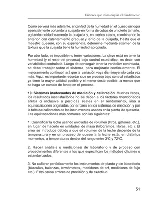 Factores que disminuyen el rendimiento


Como se verá más adelante, el control de la humedad en el queso se logra
esencialmente cortando la cuajada en forma de cubos de un cierto tamaño,
agitando cuidadosamente la cuajada y, en ciertos casos, combinando lo
anterior con calentamiento gradual y lento de la cuajada, hasta que el
maestro quesero, con su experiencia, determine mediante examen de la
textura que la cuajada tiene la humedad apropiada.

Por otro lado, es imposible no tener variaciones. La clave está en tener la
humedad (y el resto del proceso) bajo control estadístico; es decir, con
variabilidad controlada. Luego de conseguir tener la variación controlada,
se debe trabajar sobre el sistema, para mejorarlo continuamente. El
mejoramiento continuo hará que la variación vaya disminuyendo cada vez
más. Aquí, es importante recordar que un proceso bajo control estadístico
ya tiene la mayor calidad posible y el menor costo posible, a menos que
se haga un cambio de fondo en el proceso.

10. Sistemas inadecuados de medición y calibración. Muchas veces,
los resultados insatisfactorios no se deben a los factores mencionados
arriba o inclusive a pérdidas reales en el rendimiento, sino a
equivocaciones originadas por errores en los sistemas de medición y por
la falta de calibración de los instrumentos usados en la planta de quesería.
Las equivocaciones más comunes son las siguientes:

1. Cuantificar la leche usando unidades de volumen (litros, galones, etc.),
en lugar de hacerlo en unidades de masa (kilogramos, libras, etc.). El
error se introduce debido a que el volumen de la leche depende de la
temperatura y en un proceso de quesería la leche está, en distintos
momentos, a temperaturas dentro del rango entre 3oC y 72oC.

2. Hacer análisis o mediciones de laboratorio y de proceso con
procedimientos diferentes a los que especifican los métodos oficiales o
estandarizados.

3. No calibrar periódicamente los instrumentos de planta y de laboratorio
(básculas, balanzas, termómetros, medidores de pH, medidores de flujo
etc.). Esto causa errores de precisión y de exactitud.



                                                                        51
 