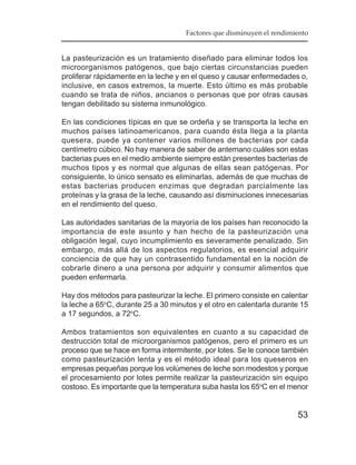 Factores que disminuyen el rendimiento


La pasteurización es un tratamiento diseñado para eliminar todos los
microorganismos patógenos, que bajo ciertas circunstancias pueden
proliferar rápidamente en la leche y en el queso y causar enfermedades o,
inclusive, en casos extremos, la muerte. Esto último es más probable
cuando se trata de niños, ancianos o personas que por otras causas
tengan debilitado su sistema inmunológico.

En las condiciones típicas en que se ordeña y se transporta la leche en
muchos países latinoamericanos, para cuando ésta llega a la planta
quesera, puede ya contener varios millones de bacterias por cada
centímetro cúbico. No hay manera de saber de antemano cuáles son estas
bacterias pues en el medio ambiente siempre están presentes bacterias de
muchos tipos y es normal que algunas de ellas sean patógenas. Por
consiguiente, lo único sensato es eliminarlas, además de que muchas de
estas bacterias producen enzimas que degradan parcialmente las
proteínas y la grasa de la leche, causando así disminuciones innecesarias
en el rendimiento del queso.

Las autoridades sanitarias de la mayoría de los países han reconocido la
importancia de este asunto y han hecho de la pasteurización una
obligación legal, cuyo incumplimiento es severamente penalizado. Sin
embargo, más allá de los aspectos regulatorios, es esencial adquirir
conciencia de que hay un contrasentido fundamental en la noción de
cobrarle dinero a una persona por adquirir y consumir alimentos que
pueden enfermarla.

Hay dos métodos para pasteurizar la leche. El primero consiste en calentar
la leche a 65oC, durante 25 a 30 minutos y el otro en calentarla durante 15
a 17 segundos, a 72oC.

Ambos tratamientos son equivalentes en cuanto a su capacidad de
destrucción total de microorganismos patógenos, pero el primero es un
proceso que se hace en forma intermitente, por lotes. Se le conoce también
como pasteurización lenta y es el método ideal para los queseros en
empresas pequeñas porque los volúmenes de leche son modestos y porque
el procesamiento por lotes permite realizar la pasteurización sin equipo
costoso. Es importante que la temperatura suba hasta los 65oC en el menor


                                                                       53
 