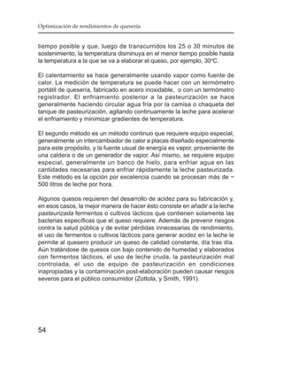 Optimización de rendimientos de quesería


tiempo posible y que, luego de transcurridos los 25 o 30 minutos de
sostenimiento, la temperatura disminuya en el menor tiempo posible hasta
la temperatura a la que se va a elaborar el queso, por ejemplo, 30oC.

El calentamiento se hace generalmente usando vapor como fuente de
calor. La medición de temperatura se puede hacer con un termómetro
portátil de quesería, fabricado en acero inoxidable, o con un termómetro
registrador. El enfriamiento posterior a la pasteurización se hace
generalmente haciendo circular agua fría por la camisa o chaqueta del
tanque de pasteurización, agitando continuamente la leche para acelerar
el enfriamiento y minimizar gradientes de temperatura.

El segundo método es un método continuo que requiere equipo especial,
generalmente un intercambiador de calor a placas diseñado especialmente
para este propósito, y la fuente usual de energía es vapor, proveniente de
una caldera o de un generador de vapor. Así mismo, se requiere equipo
especial, generalmente un banco de hielo, para enfriar agua en las
cantidades necesarias para enfriar rápidamente la leche pasteurizada.
Este método es la opción por excelencia cuando se procesan más de ~
500 litros de leche por hora.

Algunos quesos requieren del desarrollo de acidez para su fabricación y,
en esos casos, la mejor manera de hacer ésto consiste en añadir a la leche
pasteurizada fermentos o cultivos lácticos que contienen solamente las
bacterias específicas que el queso requiere. Además de prevenir riesgos
contra la salud pública y de evitar pérdidas innecesarias de rendimiento,
el uso de fermentos o cultivos lácticos para generar acidez en la leche le
permite al quesero producir un queso de calidad constante, día tras día.
Aún tratándose de quesos con bajo contenido de humedad y elaborados
con fermentos lácticos, el uso de leche cruda, la pasteurización mal
controlada, el uso de equipo de pasteurización en condiciones
inapropiadas y la contaminación post-elaboración pueden causar riesgos
severos para el público consumidor (Zottola, y Smith, 1991).




54
 