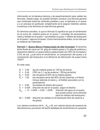Factores que disminuyen el rendimiento


información en la literatura técnica y de experimentación para validar las
fórmulas. Desde luego, es posible también construir una fórmula general
que contemple todas las variantes posibles y que, al aplicarla a un queso
y a un proceso en particular, simplemente se le asignen distintos valores
numéricos a los términos en esta fórmula general.

En términos sencillos, lo que la fórmula G significa es que el rendimiento
es la suma de: materia grasa en el queso + complejo de paracaseína,
calcio y fosfato en el queso + sal añadida al queso + sólidos de lactosuero
en el queso + agua en el queso. Como mencionamos antes, no es más que
un balance de materiales.

Ejemplo 1. Queso Blanco Pasteurizado de Alta Humedad. Si tenemos
leche fluida de vaca con 34 g/kg de materia grasa y 31 g/kg de proteína y
deseamos obtener un queso blanco pasteurizado con 50% de humedad y
2.5% de sal, ¿cuál sería el rendimiento, la composición del queso y la
composición del lactosuero si la eficiencia de fabricación de queso fuera
100%?

En este caso,

  G    =   3.40(kg de materia grasa en 100 kg de leche),
  C    =   2.45(79% de 3.1 kg de proteína / 100 kg de leche)
  Kg   =   0.93(se recupera el 93% de la materia grasa)
  Kc   =   1.02(se recupera cerca del 95% de las caseínas y el factor
               incluye además el calcio y el fosfato asociados con la
               paracaseína)
  H = 0.50     (humedad de diseño del queso)
  S = 0.025 (fracción de sal en el queso, según el diseño)
  Hfes ≈ H - 1.04/R ≈ 0.50 - 1.04/R (fracción del agua en el queso,
                                       que puede actuar como solvente
                                       para los sólidos del lactosuero)
  SL = 0.065 (fracción de sólidos en el lactosuero libre de caseína y
               de grasa)

Los valores numéricos de Kc , Hfes y SL son valores típicos de quesería de
alta eficiencia y provienen de teoría detallada de rendimientos en quesería


                                                                        57
 