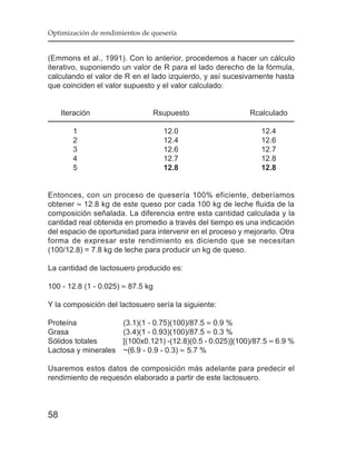 Optimización de rendimientos de quesería


(Emmons et al., 1991). Con lo anterior, procedemos a hacer un cálculo
iterativo, suponiendo un valor de R para el lado derecho de la fórmula,
calculando el valor de R en el lado izquierdo, y así sucesivamente hasta
que coinciden el valor supuesto y el valor calculado:


     Iteración                  Rsupuesto                   Rcalculado

        1                          12.0                         12.4
        2                          12.4                         12.6
        3                          12.6                         12.7
        4                          12.7                         12.8
        5                          12.8                         12.8


Entonces, con un proceso de quesería 100% eficiente, deberíamos
obtener ≈ 12.8 kg de este queso por cada 100 kg de leche fluida de la
composición señalada. La diferencia entre esta cantidad calculada y la
cantidad real obtenida en promedio a través del tiempo es una indicación
del espacio de oportunidad para intervenir en el proceso y mejorarlo. Otra
forma de expresar este rendimiento es diciendo que se necesitan
(100/12.8) = 7.8 kg de leche para producir un kg de queso.

La cantidad de lactosuero producido es:

100 - 12.8 (1 - 0.025) ≈ 87.5 kg

Y la composición del lactosuero sería la siguiente:

Proteína            (3.1)(1 - 0.75)(100)/87.5 ≈ 0.9 %
Grasa               (3.4)(1 - 0.93)(100)/87.5 ≈ 0.3 %
Sólidos totales     [(100x0.121) -(12.8)(0.5 - 0.025)](100)/87.5 ≈ 6.9 %
Lactosa y minerales ~(6.9 - 0.9 - 0.3) ≈ 5.7 %

Usaremos estos datos de composición más adelante para predecir el
rendimiento de requesón elaborado a partir de este lactosuero.



58
 