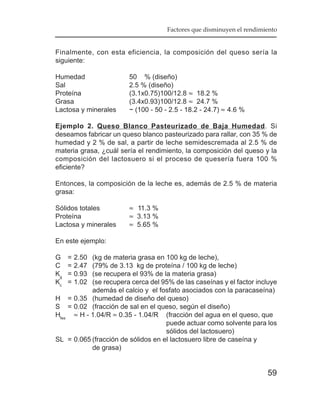 Factores que disminuyen el rendimiento


Finalmente, con esta eficiencia, la composición del queso sería la
siguiente:

Humedad                 50 % (diseño)
Sal                     2.5 % (diseño)
Proteína                (3.1x0.75)100/12.8 ≈ 18.2 %
Grasa                   (3.4x0.93)100/12.8 ≈ 24.7 %
Lactosa y minerales     ~ (100 - 50 - 2.5 - 18.2 - 24.7) ≈ 4.6 %

Ejemplo 2. Queso Blanco Pasteurizado de Baja Humedad. Si
deseamos fabricar un queso blanco pasteurizado para rallar, con 35 % de
humedad y 2 % de sal, a partir de leche semidescremada al 2.5 % de
materia grasa, ¿cuál sería el rendimiento, la composición del queso y la
composición del lactosuero si el proceso de quesería fuera 100 %
eficiente?

Entonces, la composición de la leche es, además de 2.5 % de materia
grasa:

Sólidos totales         ≈ 11.3 %
Proteína                ≈ 3.13 %
Lactosa y minerales     ≈ 5.65 %

En este ejemplo:

G    =   2.50
           (kg de materia grasa en 100 kg de leche),
C    =   2.47
           (79% de 3.13 kg de proteína / 100 kg de leche)
Kg   =   0.93
           (se recupera el 93% de la materia grasa)
Kc   =   1.02
           (se recupera cerca del 95% de las caseínas y el factor incluye
           además el calcio y el fosfato asociados con la paracaseína)
H = 0.35 (humedad de diseño del queso)
S = 0.02 (fracción de sal en el queso, según el diseño)
Hfes ≈ H - 1.04/R ≈ 0.35 - 1.04/R (fracción del agua en el queso, que
                                    puede actuar como solvente para los
                                    sólidos del lactosuero)
SL = 0.065 (fracción de sólidos en el lactosuero libre de caseína y
           de grasa)


                                                                       59
 