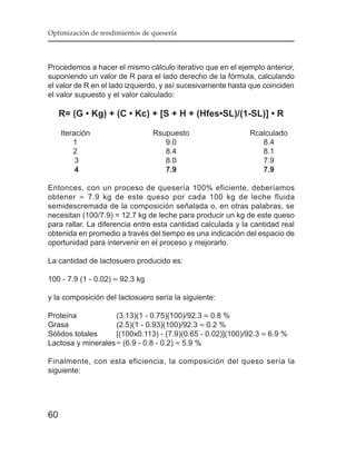 Optimización de rendimientos de quesería




Procedemos a hacer el mismo cálculo iterativo que en el ejemplo anterior,
suponiendo un valor de R para el lado derecho de la fórmula, calculando
el valor de R en el lado izquierdo, y así sucesivamente hasta que coinciden
el valor supuesto y el valor calculado:

     R= (G • Kg) + (C • Kc) + [S + H + (Hfes•SL)/(1-SL)] • R

     Iteración                   Rsupuesto                   Rcalculado
         1                          9.0                         8.4
         2                          8.4                         8.1
          3                         8.0                         7.9
          4                         7.9                         7.9

Entonces, con un proceso de quesería 100% eficiente, deberíamos
obtener ≈ 7.9 kg de este queso por cada 100 kg de leche fluida
semidescremada de la composición señalada o, en otras palabras, se
necesitan (100/7.9) = 12.7 kg de leche para producir un kg de este queso
para rallar. La diferencia entre esta cantidad calculada y la cantidad real
obtenida en promedio a través del tiempo es una indicación del espacio de
oportunidad para intervenir en el proceso y mejorarlo.

La cantidad de lactosuero producido es:

100 - 7.9 (1 - 0.02) ≈ 92.3 kg

y la composición del lactosuero sería la siguiente:

Proteína            (3.13)(1 - 0.75)(100)/92.3 ≈ 0.8 %
Grasa               (2.5)(1 - 0.93)(100)/92.3 ≈ 0.2 %
Sólidos totales     [(100x0.113) - (7.9)(0.65 - 0.02)](100)/92.3 ≈ 6.9 %
Lactosa y minerales ~ (6.9 - 0.8 - 0.2) ≈ 5.9 %

Finalmente, con esta eficiencia, la composición del queso sería la
siguiente:




60
 