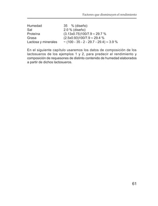 Factores que disminuyen el rendimiento


Humedad               35 % (diseño)
Sal                   2.0 % (diseño)
Proteína              (3.13x0.75)100/7.9 ≈ 29.7 %
Grasa                 (2.5x0.93)100/7.9 ≈ 29.4 %
Lactosa y minerales   ~ (100 - 35 - 2 - 29.7 - 29.4) ≈ 3.9 %

En el siguiente capítulo usaremos los datos de composición de los
lactosueros de los ejemplos 1 y 2, para predecir el rendimiento y
composición de requesones de distinto contenido de humedad elaborados
a partir de dichos lactosueros.




                                                                     61
 