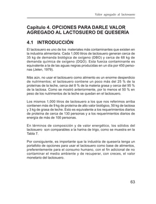 Valor agregado al lactosuero



Capítulo 4. OPCIONES PARA DARLE VALOR
AGREGADO AL LACTOSUERO DE QUESERÍA

4.1 INTRODUCCIÓN
El lactosuero es uno de los materiales más contaminantes que existen en
la industria alimentaria. Cada 1,000 litros de lactosuero generan cerca de
35 kg de demanda biológica de oxígeno (DBO) y cerca de 68 kg de
demanda química de oxígeno (DQO). Esta fuerza contaminante es
equivalente a la de las aguas negras producidas en un día por 450 perso-
nas (Jelen, 1979).

Más aún, no usar el lactosuero como alimento es un enorme desperdicio
de nutrimentos; el lactosuero contiene un poco más del 25 % de la
proteínas de la leche, cerca del 8 % de la materia grasa y cerca del 95 %
de la lactosa. Como se mostró anteriormente, por lo menos el 50 % en
peso de los nutrimentos de la leche se quedan en el lactosuero.

Los mismos 1,000 litros de lactosuero a los que nos referimos arriba
contienen más de 9 kg de proteína de alto valor biológico, 50 kg de lactosa
y 3 kg de grasa de leche. Esto es equivalente a los requerimientos diarios
de proteína de cerca de 130 personas y a los requerimientos diarios de
energía de más de 100 personas.

En términos de composición y de valor energético, los sólidos del
lactosuero son comparables a la harina de trigo, como se muestra en la
Tabla 7.

Por consiguiente, es importante que la industria de quesería tenga un
portafolio de opciones para usar el lactosuero como base de alimentos,
preferentemente para el consumo humano, con el fin adicional de no
contaminar el medio ambiente y de recuperar, con creces, el valor
monetario del lactosuero.




                                                                       63
 