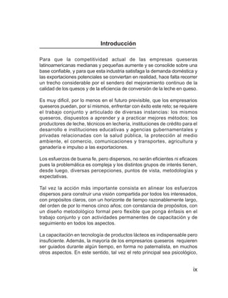 La leche y el queso



                             Introducción

Para que la competitividad actual de las empresas queseras
latinoamericanas medianas y pequeñas aumente y se consolide sobre una
base confiable, y para que esta industria satisfaga la demanda doméstica y
las exportaciones potenciales se conviertan en realidad, hace falta recorrer
un trecho considerable por el sendero del mejoramiento continuo de la
calidad de los quesos y de la eficiencia de conversión de la leche en queso.

Es muy dificil, por lo menos en el futuro previsible, que los empresarios
queseros puedan, por sí mismos, enfrentar con éxito este reto; se requiere
el trabajo conjunto y articulado de diversas instancias: los mismos
queseros, dispuestos a aprender y a practicar mejores métodos; los
productores de leche, técnicos en lechería, instituciones de crédito para el
desarrollo e instituciones educativas y agencias gubernamentales y
privadas relacionadas con la salud pública, la protección al medio
ambiente, el comercio, comunicaciones y transportes, agricultura y
ganadería e impulso a las exportaciones.

Los esfuerzos de buena fe, pero dispersos, no serán eficientes ni eficaces
pues la problemática es compleja y los distintos grupos de interés tienen,
desde luego, diversas percepciones, puntos de vista, metodologías y
expectativas.

Tal vez la acción más importante consista en alinear los esfuerzos
dispersos para construir una visión compartida por todos los interesados,
con propósitos claros, con un horizonte de tiempo razonablemente largo,
del orden de por lo menos cinco años; con constancia de propósitos, con
un diseño metodológico formal pero flexible que ponga énfasis en el
trabajo conjunto y con actividades permanentes de capacitación y de
seguimiento en todos los aspectos.

La capacitación en tecnología de productos lácteos es indispensable pero
insuficiente. Además, la mayoría de los empresarios queseros requieren
ser guiados durante algún tiempo, en forma no paternalista, en muchos
otros aspectos. En este sentido, tal vez el reto principal sea psicológico,


                                                                              ix
 