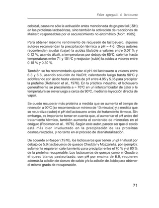 Valor agregado al lactosuero


coloidal, causa no sólo la activación antes mencionada de grupos tiol (-SH)
en las proteínas lactoséricas, sino también la activación de reacciones de
Maillard responsables por el oscurecimiento no enzimático (Morr, 1985).

Para obtener máximo rendimiento de requesón de lactosuero, algunos
autores recomiendan la precipitación térmica a pH ~ 4.6. Otros autores
recomiendan ajustar (bajar) la acidez titulable a valores entre 0.07 % y
0.12 %, usando álcali, a temperaturas por debajo de 65oC; calentar hasta
temperaturas entre 71 y 101oC y reajustar (subir) la acidez a valores entre
0.15 % y 0.30 %.

También se ha recomendado ajustar el pH del lactosuero a valores entre
6.3 y 6.6, usando solución de NaOH; calentando luego hasta 90oC y
acidificando con ácido hasta valores de pH entre 4.95 y 5.35 para precipitar
la proteína (Robinson et al., 1976). En la práctica industrial, el lactosuero
generalmente se precalienta a ~ 70oC en un intercambiador de calor y la
temperatura se eleva luego a cerca de 90oC, mediante inyección directa de
vapor.

Se puede recuperar más proteína a medida que se aumenta el tiempo de
retención a 90oC (se recomienda un mínimo de 10 minutos) y a medida que
se neutraliza (sube) el pH del lactosuero antes del tratamiento térmico. Sin
embargo, es importante tomar en cuenta que, al aumentar el pH antes del
tratamiento térmico, también aumenta el contenido de minerales en el
coágulo (Robinson et al., 1976). Según este autor, parece ser que el calcio
está más bien involucrado en la precipitación de las proteínas
desnaturalizadas, y no tanto en el proceso de desnaturalización.

De acuerdo a Roeper (1970), los lactosueros que tienen un pH natural por
debajo de 5.9 (lactosueros de quesos Cheddar y Mozzarella, por ejemplo),
solamente requieren calentamiento para precipitar entre el 70 % y el 80 %
de la proteína recuperable. Los lactosueros de quesos como el Gouda o
el queso blanco pasteurizado, con pH por encima de 6.0, requieren
además la adición de cloruro de calcio y/o la adición de ácido para obtener
el mismo grado de recuperación.




                                                                         71
 