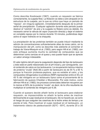 Optimización de rendimientos de quesería


Como describe Kosikowski (1967), cuando un requesón se fabrica
correctamente, la cuajada flota. La flotación se debe a aire atrapado en la
estructura de la cuajada, por lo que es crítico que haya un periodo de
“reposo”, sin ninguna agitación, inmediatamente después de la primer
señal de precipitación. Cualquier agitación durante este periodo puede
destruir el “colchón” de aire y la cuajada no flotará como es debido. Es
necesario cerrar la válvula de vapor (inyección directa) y dejar el sistema
en completo reposo por lo menos durante 10 minutos, pudiéndose dejar
activo el vapor indirecto en la chaqueta.

La precipitación de las proteínas también se puede inducir mediante la
adición de concentraciones suficientemente altas de iones calcio, sin la
manipulación del pH, como se describe más adelante al comentar el
trabajo de Viana-Mosquim et al. (1993), pero según Hill et al. (1982), con
este enfoque aumenta mucho la cantidad de compuestos que se
determinan como cenizas en el queso y eso puede hacer que se aprecie
un sabor amargo indeseable.

El valor óptimo del pH para la coagulación depende del tipo de lactosuero
y ésto está en parte relacionado con el pH inicial y, por consiguiente, con
el contenido de calcio en los lactosueros. La recuperación teórica máxima
de proteína “cruda” (Nx6.38) a partir de lactosuero es de 55 % a 65 %
porque la fracción proteosa-peptona, que es estable al calor, y los
compuestos nitrogenados no protéicos (NNP) representan entre el 35 y el
45 % del nitrógeno en un lactosuero típico como el proveniente de la
fabricación de quesos Cheddar o Mozzarella. Por este motivo, como
afirman Hill et al. (1982), los procesos comerciales deberían recuperar por
lo menos el 50% de la proteína “cruda”; es decir, de la cifra resultante de
multiplicar el contenido de nitrógeno por 6.38.

Cuando el quesero decide añadir leche al lactosuero para elaborar
requesón, es imprescindible no añadir la leche antes de inactivar
térmicamente el cuajo residual en el lactosuero. De no hacerlo así, se corre
el riesgo de que coagulen las caseínas de la leche antes de tiempo y se
pierda el lote. Para inactivar el cuajo residual en el lactosuero, un
tratamiento clásico de pasteurización (62 oC - 65oC, durante 25 a 30



72
 