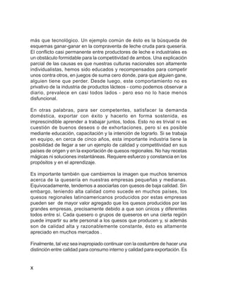 Optimización de rendimientos de quesería


más que tecnológico. Un ejemplo común de ésto es la búsqueda de
esquemas ganar-ganar en la compraventa de leche cruda para quesería.
El conflicto casi permanente entre productores de leche e industriales es
un obstáculo formidable para la competitividad de ambos. Una explicación
parcial de las causas es que nuestras culturas nacionales son altamente
individualistas, hemos sido educados y recompensados para competir
unos contra otros, en juegos de suma cero donde, para que alguien gane,
alguien tiene que perder. Desde luego, este comportamiento no es
privativo de la industria de productos lácteos - como podemos observar a
diario, prevalece en casi todos lados - pero eso no lo hace menos
disfuncional.

En otras palabras, para ser competentes, satisfacer la demanda
doméstica, exportar con éxito y hacerlo en forma sostenida, es
imprescindible aprender a trabajar juntos, todos. Esto no es trivial ni es
cuestión de buenos deseos o de exhortaciones, pero sí es posible
mediante educación, capacitación y la intención de lograrlo. Si se trabaja
en equipo, en cerca de cinco años, esta importante industria tiene la
posibilidad de llegar a ser un ejemplo de calidad y competitividad en sus
países de origen y en la exportación de quesos regionales. No hay recetas
mágicas ni soluciones instantáneas. Requiere esfuerzo y constancia en los
propósitos y en el aprendizaje.

Es importante también que cambiemos la imagen que muchos tenemos
acerca de la quesería en nuestras empresas pequeñas y medianas.
Equivocadamente, tendemos a asociarlas con quesos de baja calidad. Sin
embargo, teniendo alta calidad como sucede en muchos países, los
quesos regionales latinoamericanos producidos por estas empresas
pueden ser de mayor valor agregado que los quesos producidos por las
grandes empresas, precisamente debido a que son únicos y diferentes
todos entre sí. Cada quesero o grupos de queseros en una cierta región
puede impartir su arte personal a los quesos que producen y, si además
son de calidad alta y razonablemente constante, ésto es altamente
apreciado en muchos mercados .

Finalmente, tal vez sea inapropiado continuar con la costumbre de hacer una
distinción entre calidad para consumo interno y calidad para exportación. Es


x
 