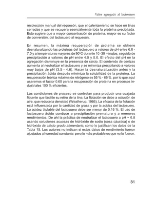 Valor agregado al lactosuero


recolección manual del requesón, que el calentamiento se hace en tinas
cerradas y que se recupera esencialmente toda la proteína precipitada.
Esto sugiere que a mayor concentración de proteína, mayor es su factor
de conversión, del lactosuero al requesón.

En resumen, la máxima recuperación de proteína se obtiene
desnaturalizando las proteínas del lactosuero a valores de pH entre 6.0 -
7.0 y a temperaturas mayores de 90oC durante 10 -30 minutos, seguido de
precipitación a valores de pH entre 4.5 y 5.0. El efecto del pH en la
agregación disminuye en la presencia de calcio. El contenido de cenizas
aumenta al neutralizar el lactosuero y se minimiza precipitando a valores
muy bajos de pH (3.5 - 4.6). Hacer la desnaturalización antes y la
precipitación ácida después minimiza la solubilidad de la proteína. La
recuperación teórica máxima de nitrógeno es 55 % - 65 %, por lo que aquí
usaremos el factor 0.60 para la recuperación de proteína en procesos in-
dustriales 100 % eficientes.

Las condiciones de proceso se controlan para producir una cuajada
flotante que facilite su retiro de la tina. La flotación se debe a oclusión de
aire, que reduce la densidad (Weatherup, 1986). La eficacia de la flotación
está influenciada por la cantidad de grasa y por la acidez del lactosuero.
La acidez titulable del lactosuero debe ser menor de 0.16 %. El uso de
lactosuero ácido conduce a precipitación prematura y a menores
rendimientos. De ahí la práctica de neutralizar el lactosuero a pH ~ 6.8
usando soluciones acuosas de hidróxido de sodio (sosa cáustica) o de
hidróxido de calcio grado alimentario, como lo justifican los datos de la
Tabla 15. Los autores no indican si estos datos de rendimiento fueron
ajustados a humedad constante, pero lo más probable es que no lo fueron.




                                                                          81
 