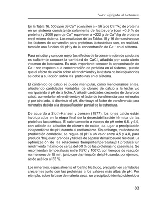 Valor agregado al lactosuero


En la Tabla 16, 500 ppm de Ca++ equivalen a ~ 56 g de Ca++/kg de proteína
en un sistema consistente solamente de lactosuero (con ~0.9 % de
proteína) y 2000 ppm de Ca++ equivalen a ~222 g de Ca++/kg de proteína
en el mismo sistema. Los resultados de las Tablas 15 y 16 demuestran que
los factores de conversión para proteínas lactoséricas son, en realidad,
también una función del pH y de la concentración de Ca++ en el sistema.

Para estudiar y conocer mejor los efectos de la concentración de calcio, no
es suficiente conocer la cantidad de CaCl 2 añadido por cada cierto
volumen de lactosuero. Es más importante conocer la concentración de
Ca++ con respecto a la concentración de proteína en el sistema, puesto
que el efecto del calcio sobre el rendimiento y la textura de los requesones
se debe a su acción sobre las proteínas en el sistema.

El contenido de calcio se puede manipular, como mencionamos antes,
añadiendo cantidades variables de cloruro de calcio a la leche y/o
manipulando el pH de la leche. Al añadir cantidades crecientes de cloruro de
calcio, aumentarían el rendimiento y el factor de transferencia para minerales
y, por otro lado, al disminuir el pH, disminuye el factor de transferencia para
minerales debido a la descalcificación parcial de la estructura.

De acuerdo a Sloth-Hansen y Jensen (1977), los iones calcio están
involucrados en la etapa final de la desestabilización térmica de las
proteínas lactoséricas. El calentamiento a valores de pH entre 6.6. y 6.9,
con adición de solución de cloruro de calcio, da lugar a precipitación
independiente del pH, durante el enfriamiento. Sin embargo, tratándose de
producción comercial, se regula el pH a un valor entre 4.5 y 4.8, para
producir “hojuelas” grandes y fáciles de separar del lactosuero residual. La
optimización de las relaciones tiempo/temperatura/pH produce un
rendimiento máximo de cerca del 60 % de las proteínas no caseínicas. Se
recomiendan temperaturas entre 85oC y 100 oC, con tiempos de reacción
no menores de 15 min, junto con disminución del pH usando, por ejemplo,
ácido acético al 33 %.

Los minerales, especialmente el fosfato tricálcico, precipitan en cantidades
crecientes junto con las proteínas a los valores más altos de pH. Por
ejemplo, sobre la base de materia seca, un precipitado térmico obtenido a


                                                                           83
 