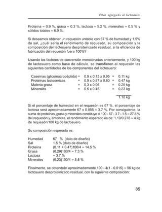 Valor agregado al lactosuero


Proteína ≈ 0.9 %, grasa ≈ 0.3 %, lactosa ≈ 5.2 %, minerales ≈ 0.5 % y
sólidos totales ≈ 6.9 %.

Si deseamos obtener un requesón untable con 67 % de humedad y 1.5%
de sal, ¿cuál sería el rendimiento de requesón, su composición y la
composición del lactosuero desproteinizado residual, si la eficiencia de
fabricación del requesón fuera 100%?

Usando los factores de conversión mencionados anteriormente, y 100 kg
de lactosuero como base de cálculo, se transfieren al requesón las
siguientes cantidades de los componentes del lactosuero:

  Caseínas (glicomacropéptido) =       0.9 x 0.13 x 0.95   =    0.11 kg
  Proteínas lactoséricas       =       0.9 x 0.87 x 0.60   =    0.47 kg
  Materia grasa                =       0.3 x 0.95          =    0.29 kg
  Minerales                    =       0.5 x 0.45          =    0.23 kg

                                                                1.10 kg

Si el porcentaje de humedad en el requesón es 67 %, el porcentaje de
lactosa será aproximadamente 67 x 0.055 ≈ 3.7 %. Por consiguiente, la
suma de proteínas, grasa y minerales constituye el 100 - 67 - 3.7 - 1.5 ≈ 27.8 %
del requesón y, entonces, el rendimiento esperado es de: 1.10/0.278 ≈ 4 kg
de requesón/100 kg de lactosuero.

Su composición esperada es:

Humedad          67 % (dato de diseño)
Sal              1.5 % (dato de diseño)
Proteína         (0.11 + 0.47)100/4 ≈ 14.5 %
Grasa            (0.29)100/4 ≈ 7.3 %
Lactosa          ≈ 3.7 %
Minerales        (0.23)100/4 ≈ 5.8 %

Finalmente, se obtendrán aproximadamente 100 - 4(1 - 0.015) ≈ 96 kg de
lactosuero desproteinizado residual, con la siguiente composición:



                                                                            85
 
