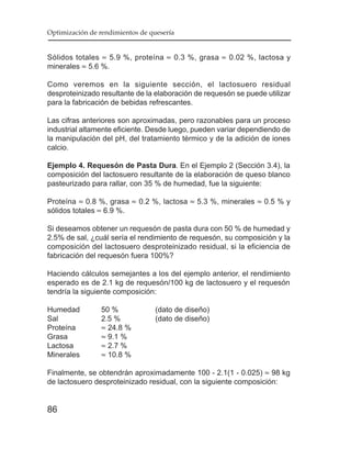 Optimización de rendimientos de quesería


Sólidos totales ≈ 5.9 %, proteína ≈ 0.3 %, grasa ≈ 0.02 %, lactosa y
minerales ≈ 5.6 %.

Como veremos en la siguiente sección, el lactosuero residual
desproteinizado resultante de la elaboración de requesón se puede utilizar
para la fabricación de bebidas refrescantes.

Las cifras anteriores son aproximadas, pero razonables para un proceso
industrial altamente eficiente. Desde luego, pueden variar dependiendo de
la manipulación del pH, del tratamiento térmico y de la adición de iones
calcio.

Ejemplo 4. Requesón de Pasta Dura. En el Ejemplo 2 (Sección 3.4), la
composición del lactosuero resultante de la elaboración de queso blanco
pasteurizado para rallar, con 35 % de humedad, fue la siguiente:

Proteína ≈ 0.8 %, grasa ≈ 0.2 %, lactosa ≈ 5.3 %, minerales ≈ 0.5 % y
sólidos totales ≈ 6.9 %.

Si deseamos obtener un requesón de pasta dura con 50 % de humedad y
2.5% de sal, ¿cuál sería el rendimiento de requesón, su composición y la
composición del lactosuero desproteinizado residual, si la eficiencia de
fabricación del requesón fuera 100%?

Haciendo cálculos semejantes a los del ejemplo anterior, el rendimiento
esperado es de 2.1 kg de requesón/100 kg de lactosuero y el requesón
tendría la siguiente composición:

Humedad          50 %             (dato de diseño)
Sal              2.5 %            (dato de diseño)
Proteína         ≈ 24.8 %
Grasa            ≈ 9.1 %
Lactosa          ≈ 2.7 %
Minerales        ≈ 10.8 %

Finalmente, se obtendrán aproximadamente 100 - 2.1(1 - 0.025) ≈ 98 kg
de lactosuero desproteinizado residual, con la siguiente composición:


86
 