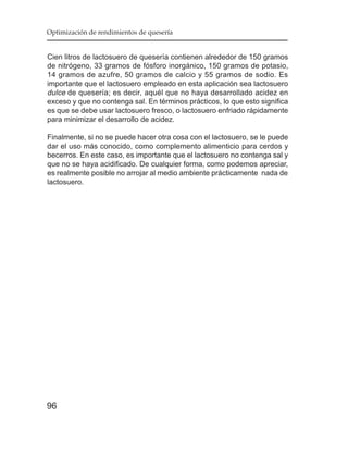 Optimización de rendimientos de quesería


Cien litros de lactosuero de quesería contienen alrededor de 150 gramos
de nitrógeno, 33 gramos de fósforo inorgánico, 150 gramos de potasio,
14 gramos de azufre, 50 gramos de calcio y 55 gramos de sodio. Es
importante que el lactosuero empleado en esta aplicación sea lactosuero
dulce de quesería; es decir, aquél que no haya desarrollado acidez en
exceso y que no contenga sal. En términos prácticos, lo que esto significa
es que se debe usar lactosuero fresco, o lactosuero enfriado rápidamente
para minimizar el desarrollo de acidez.

Finalmente, si no se puede hacer otra cosa con el lactosuero, se le puede
dar el uso más conocido, como complemento alimenticio para cerdos y
becerros. En este caso, es importante que el lactosuero no contenga sal y
que no se haya acidificado. De cualquier forma, como podemos apreciar,
es realmente posible no arrojar al medio ambiente prácticamente nada de
lactosuero.




96
 