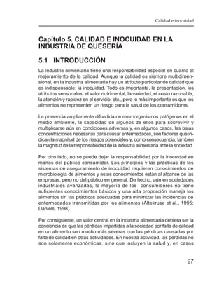 Calidad e inocuidad



Capítulo 5. CALIDAD E INOCUIDAD EN LA
INDUSTRIA DE QUESERÍA

5.1 INTRODUCCIÓN
La industria alimentaria tiene una responsabilidad especial en cuanto al
mejoramiento de la calidad. Aunque la calidad es siempre multidimen-
sional, en la industria alimentaria hay un atributo particular de calidad que
es indispensable: la inocuidad. Todo es importante, la presentación, los
atributos sensoriales, el valor nutrimental, la variedad, el costo razonable,
la atención y rapidez en el servicio, etc., pero lo más importante es que los
alimentos no representen un riesgo para la salud de los consumidores.

La presencia ampliamente difundida de microorganismos patógenos en el
medio ambiente, la capacidad de algunos de ellos para sobrevivir y
multiplicarse aún en condiciones adversas y, en algunos casos, las bajas
concentraciones necesarias para causar enfermedades, son factores que in-
dican la magnitud de los riesgos potenciales y, como consecuencia, también
la magnitud de la responsabilidad de la industria alimentaria ante la sociedad.

Por otro lado, no se puede dejar la responsabilidad por la inocuidad en
manos del público consumidor. Los principios y las prácticas de los
sistemas de aseguramiento de inocuidad requieren conocimientos de
microbiología de alimentos y estos conocimientos están al alcance de las
empresas, pero no del público en general. De hecho, aún en sociedades
industriales avanzadas, la mayoría de los consumidores no tiene
suficientes conocimientos básicos y una alta proporción maneja los
alimentos sin las prácticas adecuadas para minimizar las incidencias de
enfermedades transmitidas por los alimentos (Altekruse et al., 1995;
Daniels, 1998).

Por consiguiente, un valor central en la industria alimentaria debiera ser la
conciencia de que las pérdidas impartidas a la sociedad por falta de calidad
en un alimento son mucho más severas que las pérdidas causadas por
falta de calidad en otras actividades. En nuestra actividad, las pérdidas no
son solamente económicas, sino que incluyen la salud y, en casos


                                                                           97
 